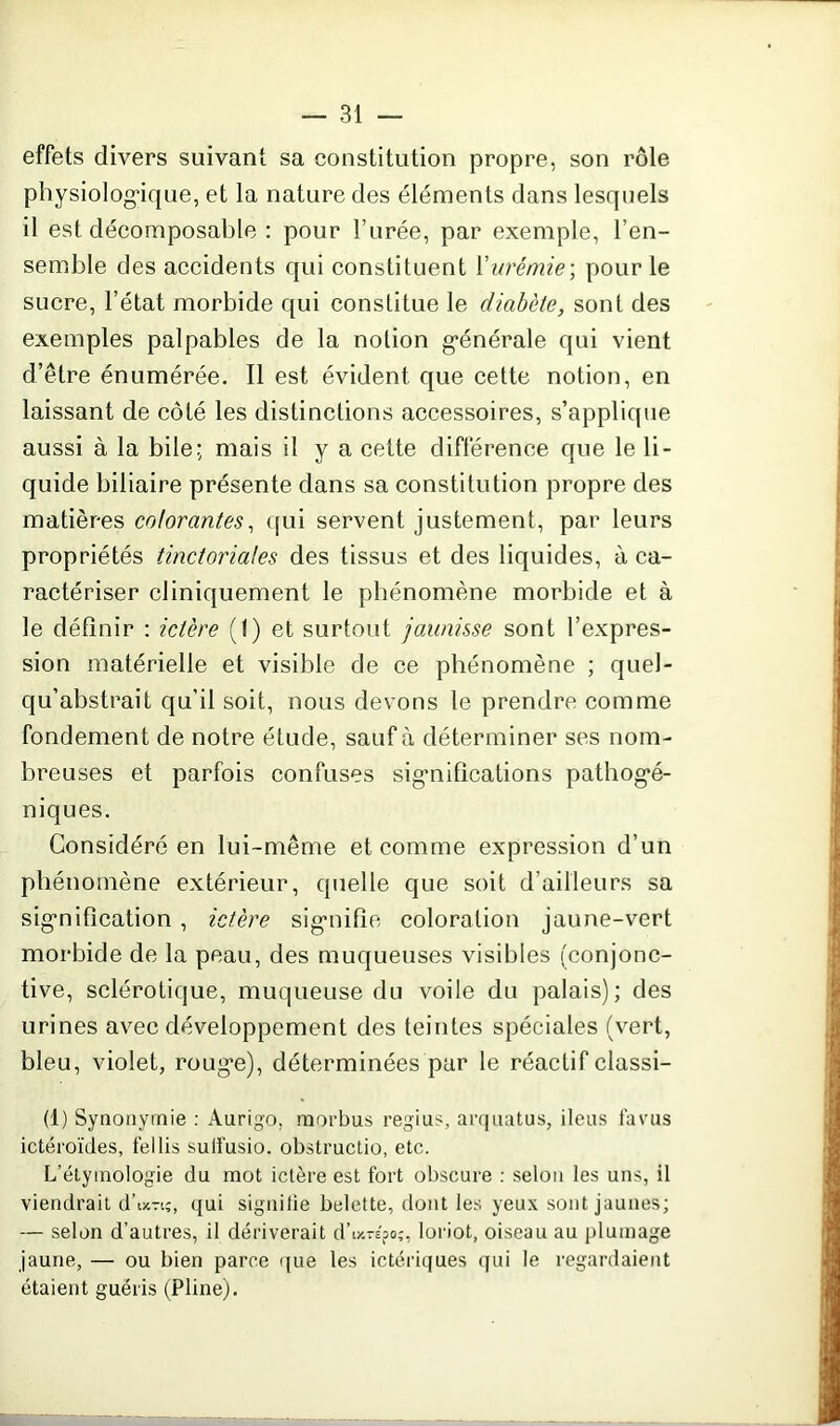 effets divers suivant sa constitution propre, son rôle physiologique, et la nature des éléments dans lesquels il est décomposable : pour l’urée, par exemple, l’en- semble des accidents qui constituent Y urémie-, pour le sucre, l’état morbide qui constitue le diabète, sont des exemples palpables de la notion générale qui vient d’être énumérée. Il est évident que cette notion, en laissant de côté les distinctions accessoires, s’applique aussi à la bile; mais il y a cette différence que le li- quide biliaire présente dans sa constitution propre des matières colorantes, qui servent justement, par leurs propriétés tinctoriales des tissus et des liquides, à ca- ractériser cliniquement le phénomène morbide et à le définir : ictère (t) et surtout jaunisse sont l’expres- sion matérielle et visible de ce phénomène ; quel- qu’abstrait qu’il soit, nous devons le prendre comme fondement de notre étude, sauf à déterminer ses nom- breuses et parfois confuses significations pathogé- niques. Considéré en lui-même et comme expression d’un phénomène extérieur, quelle que soit d’ailleurs sa signification , ictère signifie coloration jaune-vert morbide de la peau, des muqueuses visibles (conjonc- tive, sclérotique, muqueuse du voile du palais); des urines avec développement des teintes spéciales (vert, bleu, violet, rouge), déterminées par le réactif classi- (1) Synonymie : Aurigo, rnorbus regius, arquatus, iléus favus ictéroïdes, fel lis sulfusio. obstructio, etc. L'étymologie du mot ictère est fort obscure : selon les uns, il viendrait d’ixrt;, qui signifie belette, dont les yeux sont jaunes; — selon d’autres, il dériverait d’ tjcrepo;, loriot, oiseau au plumage jaune, — ou bien parce que les ictériques qui le regardaient étaient guéris (Pline).