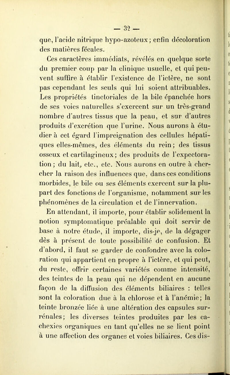 que, l’acide nitrique hypo-azoteux ; enfin décoloration des matières fécales. Ces caractères immédiats, révélés en quelque sorte du premier coup par la clinique usuelle, et qui peu- vent suffire à établir l’existence de l’ictère, ne sont pas cependant les seuls qui lui soient attribuables. Les propriétés tinctoriales de la bile épanchée hors de ses voies naturelles s’exercent sur un très-grand nombre d’autres tissus que la peau, et sur d’autres produits d’excrétion que l’urine. Nous aurons à étu- dier à cet ég’ard l’impreigmation des cellules hépati- ques elles-mêmes, des éléments du rein; des tissus osseux et cartilagineux ; des produits de l’expectora- tion; du laiL etc., etc. Nous aurons en outre à cher- cher la raison des influences que, dans ces conditions morbides, le bile ou ses éléments exercent sur la plu- part des fonctions de l’org’anisme, notamment sur les phénomènes de la circulation et de l’innervation. En attendant, il importe, pour établir solidement la notion symptomatique préalable qui doit servir de base à notre étude, il importe, dis-je, de la dég’ag'er dès à présent de toute possibilité de confusion. Et d’abord, il faut se g’arder de confondre avec la colo- ration qui appartient en propre à l’ictère, et qui peut, du reste, offrir certaines variétés comme intensité, des teintes de la peau qui ne dépendent en aucune façon de la diffusion des éléments biliaires : telles sont la coloration due à la chlorose et à l’anémie; la teinte bronzée liée à une altération des capsules sur- rénales; les diverses teintes produites par les ca- chexies organiques en tant qu’elles ne se lient point à une affection des org*anes et voies biliaires. Ces dis-