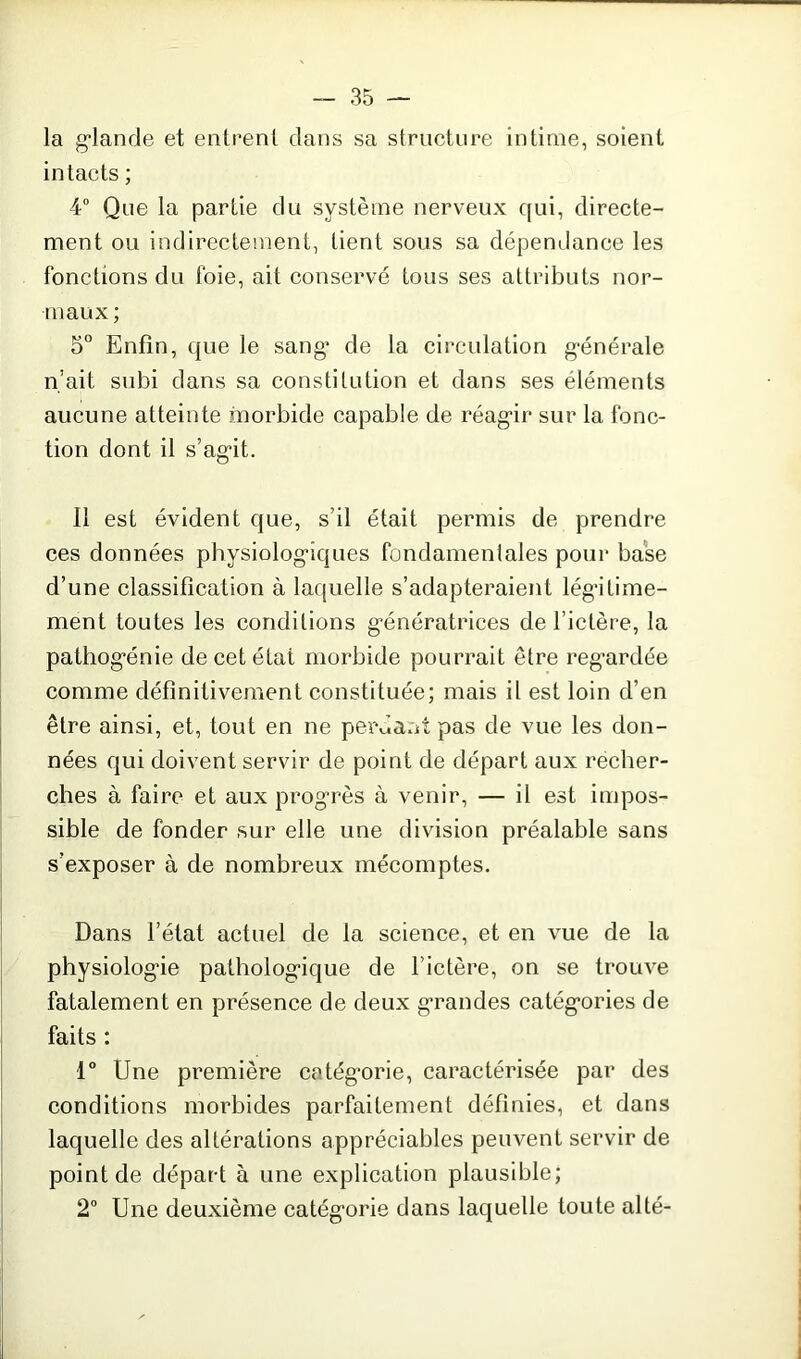 la glande et entrent dans sa structure intime, soient intacts ; 4° Que la partie du système nerveux qui, directe- ment ou indirectement, tient sous sa dépendance les fonctions du foie, ait conservé tous ses attributs nor- maux ; 5° Enfin, que le sang* de la circulation générale n’ait subi dans sa constitution et dans ses éléments aucune atteinte morbide capable de réagir sur la fonc- tion dont il s’agit. il est évident que, s’il était permis de prendre ces données physiologiques fondamentales pour base d’une classification à laquelle s’adapteraient légitime- ment toutes les conditions génératrices de l’ictère, la pathogénie de cet état morbide pourrait être regardée comme définitivement constituée; mais il est loin d’en être ainsi, et, tout en ne perdant pas de vue les don- nées qui doivent servir de point de départ aux récher- ches à faire et aux progrès à venir, — il est impos- sible de fonder sur elle une division préalable sans s’exposer à de nombreux mécomptes. Dans l’état actuel de la science, et en vue de la physiologie pathologique de l’ictère, on se trouve fatalement en présence de deux grandes catégories de faits : 1° Une première catégorie, caractérisée par des conditions morbides parfaitement définies, et dans laquelle des altérations appréciables peuvent servir de point de départ à une explication plausible; 2° Une deuxième catégorie dans laquelle toute alté-