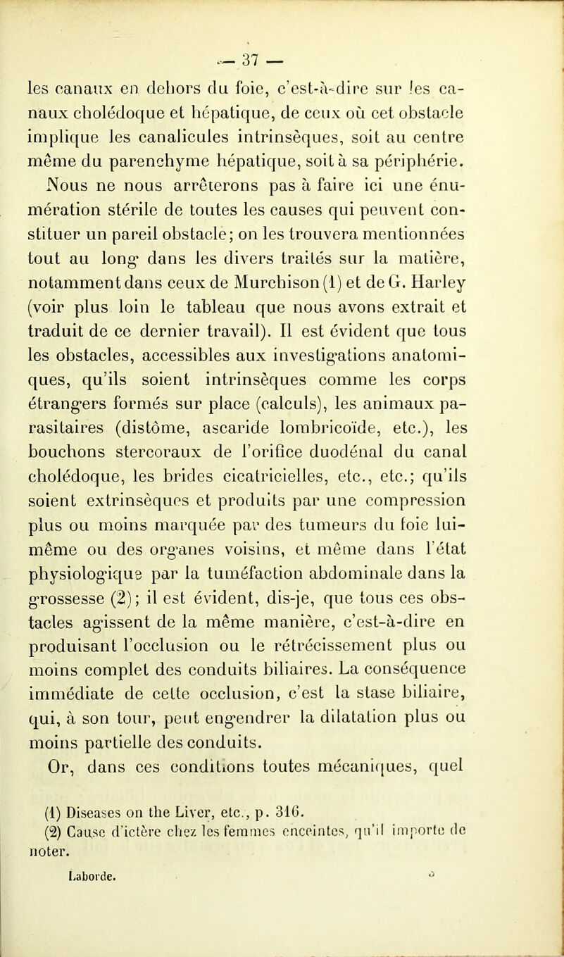 les canaux en dehors du foie, c’est-à-dire sur les ca- naux cholédoque et hépatique, de ceux où cet obstacle implique les canalicules intrinsèques, soit au centre même du parenchyme hépatique, soit à sa périphérie. Nous ne nous arrêterons pas à faire ici une énu- mération stérile de toutes les causes qui peuvent con- stituer un pareil obstacle; on les trouvera mentionnées tout au long’ dans les divers traités sur la matière, notamment dans ceux de Murchison(l) et de G. Harley (voir plus loin le tableau que nous avons extrait et traduit de ce dernier travail). Il est évident que tous les obstacles, accessibles aux investigations anatomi- ques, qu’ils soient intrinsèques comme les corps étrangers formés sur place (calculs), les animaux pa- rasitaires (distonie, ascaride lombricoïde, etc.), les bouchons stercoraux de l’orifice duodénal du canal cholédoque, les brides cicatricielles, etc., etc.; qu’ils soient extrinsèques et produits par une compression plus ou moins marquée par des tumeurs du foie lui- même ou des orgwies voisins, et même dans l’état physiologique par la tuméfaction abdominale dans la grossesse (2); il est évident, dis-je, que tous ces obs- tacles agissent de la même manière, c’est-à-dire en produisant l’occlusion ou le rétrécissement plus ou moins complet des conduits biliaires. La conséquence immédiate de cette occlusion, c’est la stase biliaire, qui, à son tour, peut engendrer la dilatation plus ou moins partielle des conduits. Or, dans ces conditions toutes mécaniques, quel (1) Diseases on the Laver, etc., p. 310. (2) Cause d’ictère chez les femmes enceintes, qu’il importe de noter. I .aborde.
