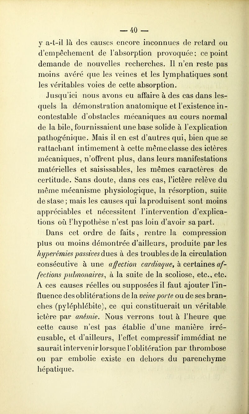 y a-t-il là clés causes encore inconnues de retard ou d’empêchement de l’absorption provoquée; ce point demande de nouvelles recherches. Il n’en reste pas moins avéré que les veines et les lymphatiques sont les véritables voies de cette absorption. Jusqu’ici nous avons eu affaire à des cas dans les- quels la démonstration anatomique et l’existence in- contestable d’obstacles mécaniques au cours normal de la bile, fournissaient une base solide à l’explication pathog'énique. Mais il en est d’autres qui, bien que se rattachant intimement à cette mêmeclasse des ictères mécaniques, n’offrent plus, dans leurs manifestations matérielles et saisissables, les mêmes caractères de certitude. Sans doute, dans ces cas, l’ictère relève du même mécanisme physiologique, la résorption, suite de stase; mais les causes qui la produisent sont moins appréciables et nécessitent l’intervention d’explica- tions où l’hypothèse n’est pas loin d’avoir sa part. Dans cet ordre de faits, rentre la compression plus ou moins démontrée d’ailleurs, produite par les hyperémies passives dues à des troubles de la circulation consécutive aune affection cardiaque^ à certaines af- fections pulmonaires, à la suite de la scoliose, etc., etc. A ces causes réelles ou supposées il faut ajouter l’in- fluence des oblitérations de la veine porte ou de ses bran- ches (pyléplilébite), ce qui constituerait un véritable ictère par anémie. Nous verrons tout à l’heure que cette cause n’est pas établie d’une manière irré- cusable, et d’ailleurs, l’effet compressif immédiat ne saurait intervenir lorsque l’oblitération par thrombose ou par embolie existe en dehors du parenchyme hépatique.