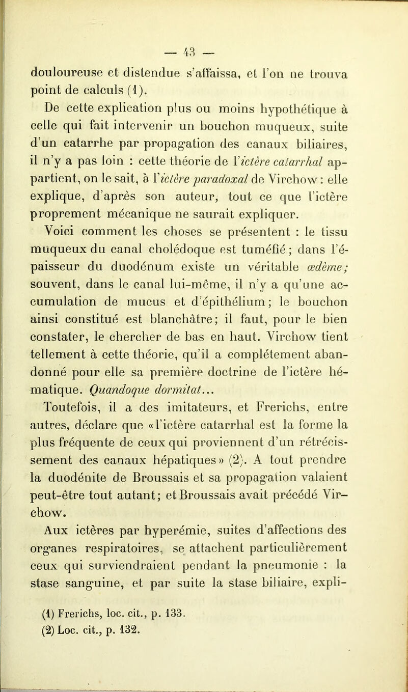 douloureuse et distendue s’affaissa, et l’on ne trouva point de calculs (1). De cette explication plus ou moins hypothétique à celle qui fait intervenir un bouchon muqueux, suite d’un catarrhe par propagation des canaux biliaires, il n’y a pas loin : cette théorie de Y ictère catarrhal ap- partient, on le sait, à Yictère paradoxal de Virchow : elle explique, d’après son auteur, tout ce que l’ictère proprement mécanique ne saurait expliquer. Voici comment les choses se présentent : le tissu muqueux du canal cholédoque est tuméfié; dans l’é- paisseur du duodénum existe un véritable œdème; souvent, dans le canal lui-même, il n’y a qu’une ac- cumulation de mucus et d épithélium; le bouchon ainsi constitué est blanchâtre; il faut, pour le bien constater, le chercher de bas en haut. Virchow tient tellement à cette théorie, qu’il a complètement aban- donné pour elle sa première doctrine de l’ictère hé- matique. Quandoque dormitat... Toutefois, il a des imitateurs, et Frerichs, entre autres, déclare que «l’ictère catarrhal est la forme la plus fréquente de ceux qui proviennent d’un rétrécis- sement des canaux hépatiques» (2). A tout prendre la duodénite de Broussais et sa propagation valaient peut-être tout autant; et Broussais avait précédé Vir- chow. Aux ictères par hyperémie, suites d’affections des organes respiratoires, se attachent particulièrement ceux qui surviendraient pendant la pneumonie : la stase sanguine, et par suite la stase biliaire, expli- (1) Frerichs, loc. cit., p. 133. (2) Loc. cit., p. 132.