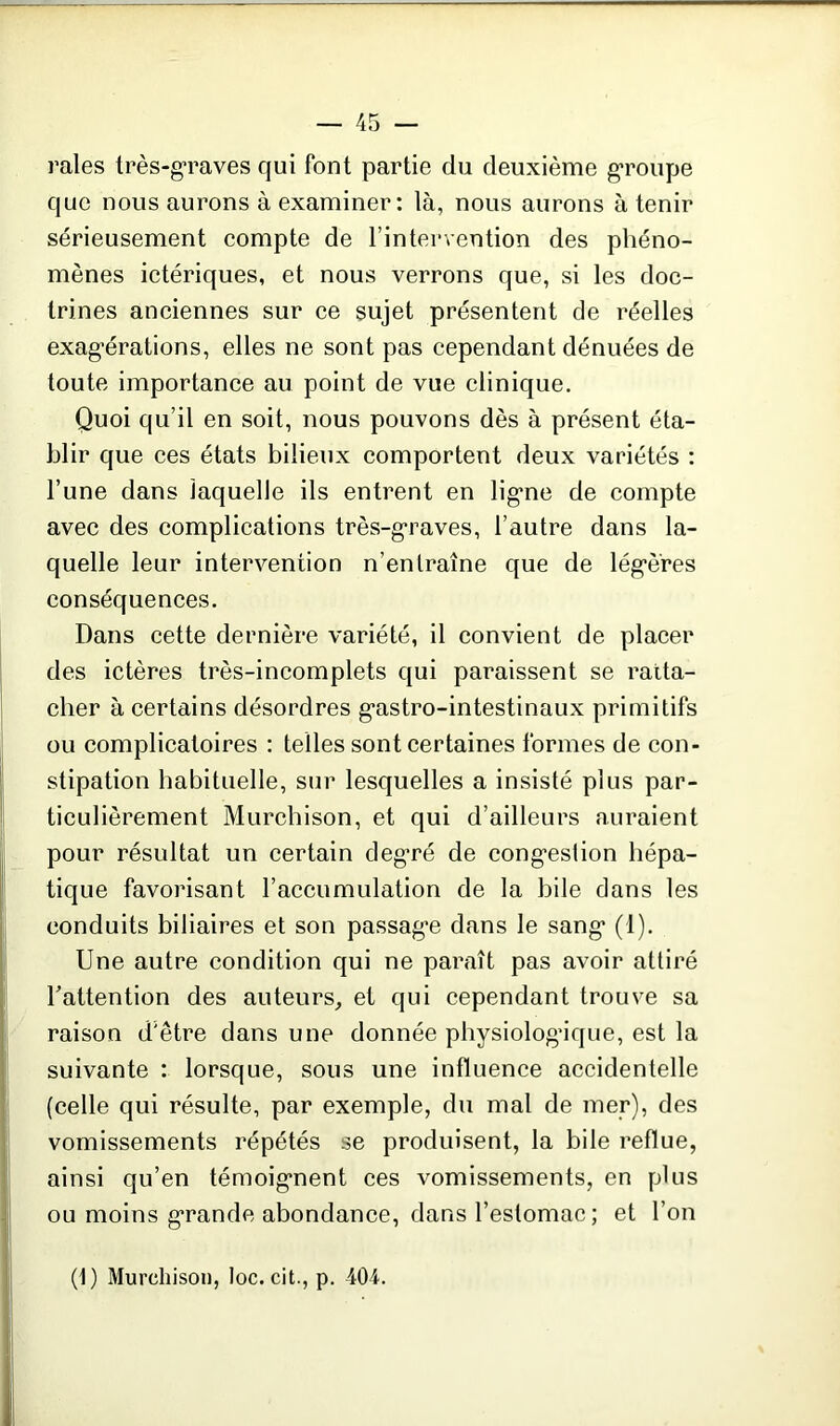 raies très-g’raves qui font partie du deuxième groupe que nous aurons à examiner : là, nous aurons à tenir sérieusement compte de l’intervention des phéno- mènes ictériques, et nous verrons que, si les doc- trines anciennes sur ce sujet présentent de réelles exagérations, elles ne sont pas cependant dénuées de toute importance au point de vue clinique. Quoi qu’il en soit, nous pouvons dès à présent éta- blir que ces états bilieux comportent deux variétés : l’une dans laquelle ils entrent en ligne de compte avec des complications très-graves, l’autre dans la- quelle leur intervention n’entraîne que de légères conséquences. Dans cette dernière variété, il convient de placer des ictères très-incomplets qui paraissent se ratta- cher à certains désordres gastro-intestinaux primitifs ou complicatoires : telles sont certaines formes de con- stipation habituelle, sur lesquelles a insisté plus par- ticulièrement Murchison, et qui d’ailleurs auraient pour résultat un certain degré de congestion hépa- tique favorisant l’accumulation de la bile dans les conduits biliaires et son passage dans le sang (1). Une autre condition qui ne paraît pas avoir attiré l’attention des auteurs, et qui cependant trouve sa raison d'être dans une donnée physiologique, est la suivante : lorsque, sous une influence accidentelle (celle qui résulte, par exemple, du mal de mer), des vomissements répétés se produisent, la bile reflue, ainsi qu’en témoignent ces vomissements, en plus ou moins grande abondance, dans l’estomac; et l’on (1) Murchison, loc. cit., p. 404.