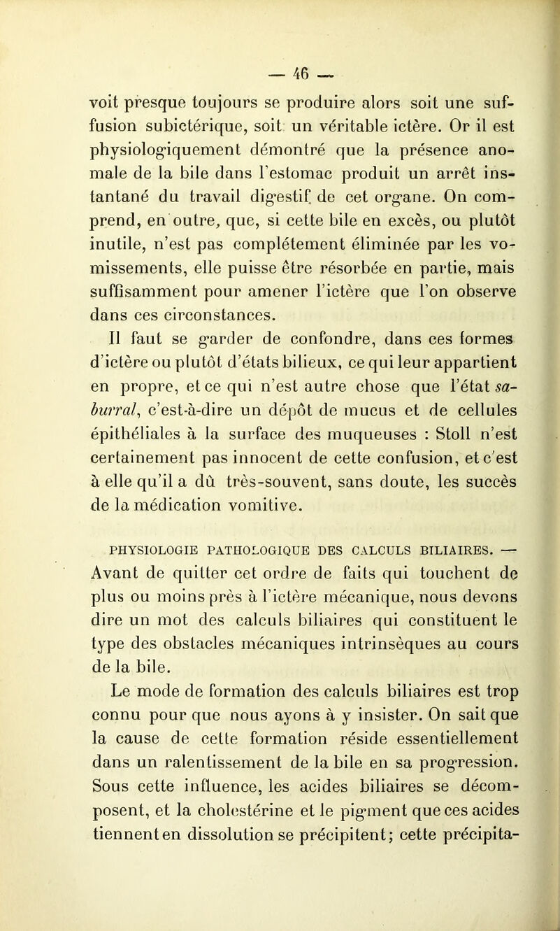 voit presque toujours se produire alors soit une suf- fusion subictérique, soit un véritable ictère. Or il est physiologiquement démontré que la présence ano- male de la bile dans l'estomac produit un arrêt ins- tantané du travail dig*estif de cet org*ane. On com- prend, en outre, que, si cette bile en excès, ou plutôt inutile, n’est pas complètement éliminée par les vo- missements, elle puisse être résorbée en partie, mais suffisamment pour amener l’ictère que l’on observe dans ces circonstances. Il faut se gnrder de confondre, dans ces formes d’ictère ou plutôt d’états bilieux, ce qui leur appartient en propre, et ce qui n’est autre chose que l’état sa- burral, c’est-à-dire un dépôt de mucus et de cellules épithéliales à la surface des muqueuses : Stoll n’est certainement pas innocent de cette confusion, etc'est à elle qu’il a dû très-souvent, sans doute, les succès de la médication vomitive. PHYSIOLOGIE PATHOLOGIQUE DES CALCULS BILIAIRES. — Avant de quitter cet ordre de faits qui touchent de plus ou moins près à l’ictère mécanique, nous devons dire un mot des calculs biliaires qui constituent le type des obstacles mécaniques intrinsèques au cours de la bile. Le mode de formation des calculs biliaires est trop connu pour que nous ayons à y insister. On sait que la cause de cette formation réside essentiellement dans un ralentissement de la bile en sa progression. Sous cette influence, les acides biliaires se décom- posent, et la cholestérine et le pigment que ces acides tiennenten dissolution se précipitent; cette précipita-