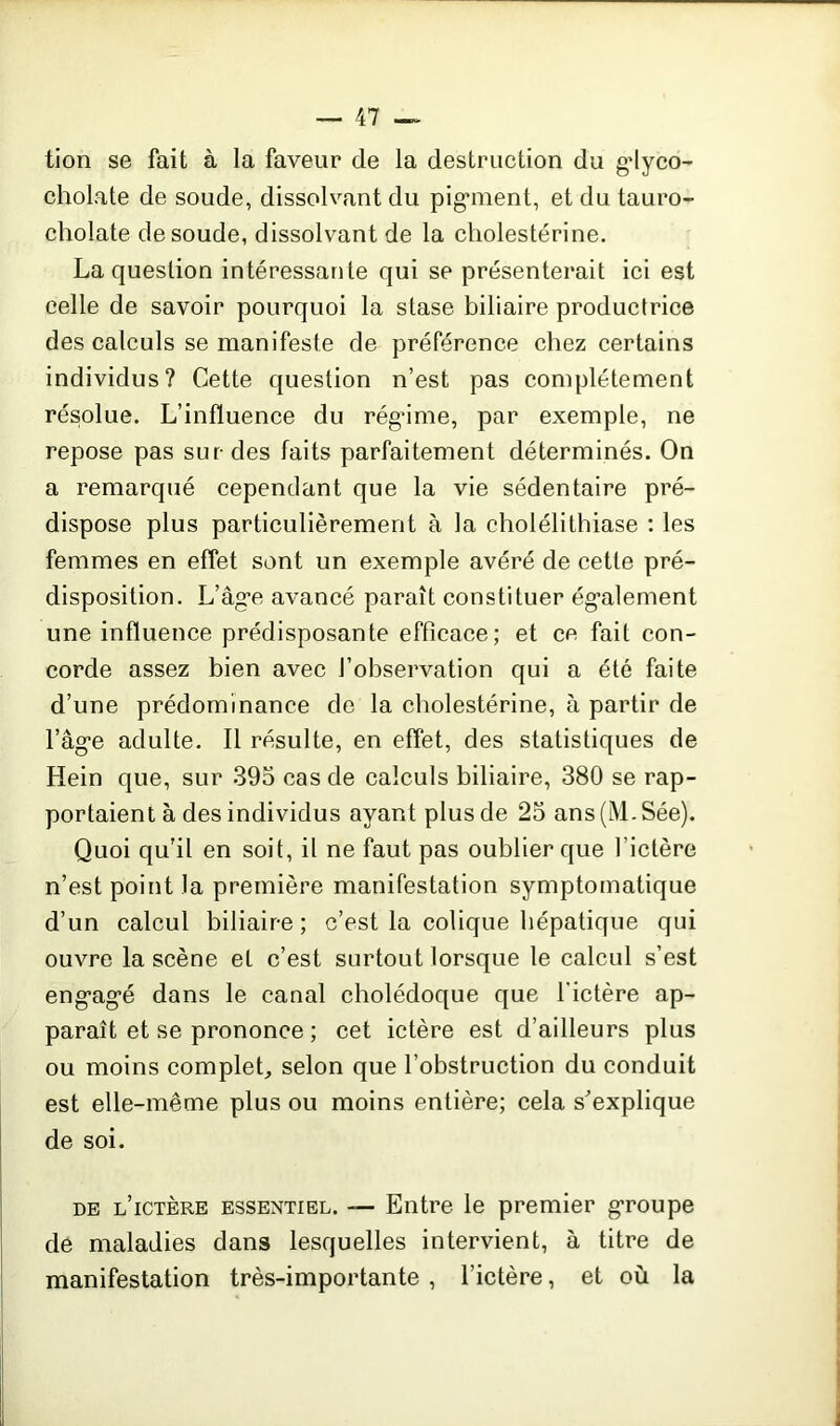 tion se fait à la faveur de la destruction du g’Iyco- cholate de soude, dissolvant du piganent, et du tauro- cholate de soude, dissolvant de la cholestérine. La question intéressante qui se présenterait ici est celle de savoir pourquoi la stase biliaire productrice des calculs se manifeste de préférence chez certains individus? Cette question n’est pas complètement résolue. L’influence du rég'ime, par exemple, ne repose pas sur des faits parfaitement déterminés. On a remarqué cependant que la vie sédentaire pré- dispose plus particulièrement à la cholélithiase : les femmes en effet sont un exemple avéré de cette pré- disposition. L’âg’e avancé paraît constituer également une influence prédisposante efficace; et ce fait con- corde assez bien avec l’observation qui a été faite d’une prédominance de la cholestérine, à partir de l’âg'e adulte. Il résulte, en effet, des statistiques de Hein que, sur 395 cas de calculs biliaire, 380 se rap- portaient à des individus ayant plus de 25 ans(M.Sée). Quoi qu’il en soit, il ne faut pas oublier que l’ictère n’est point la première manifestation symptomatique d’un calcul biliaire; c’est la colique hépatique qui ouvre la scène et c’est surtout lorsque le calcul s’est eng’ag’é dans le canal cholédoque que l'ictère ap- paraît et se prononce ; cet ictère est d’ailleurs plus ou moins complet, selon que l’obstruction du conduit est elle-même plus ou moins entière; cela s'explique de soi. de l’ictère essentiel. — Entre le premier groupe de maladies dans lesquelles intervient, à titre de manifestation très-importante , l’ictère, et où la