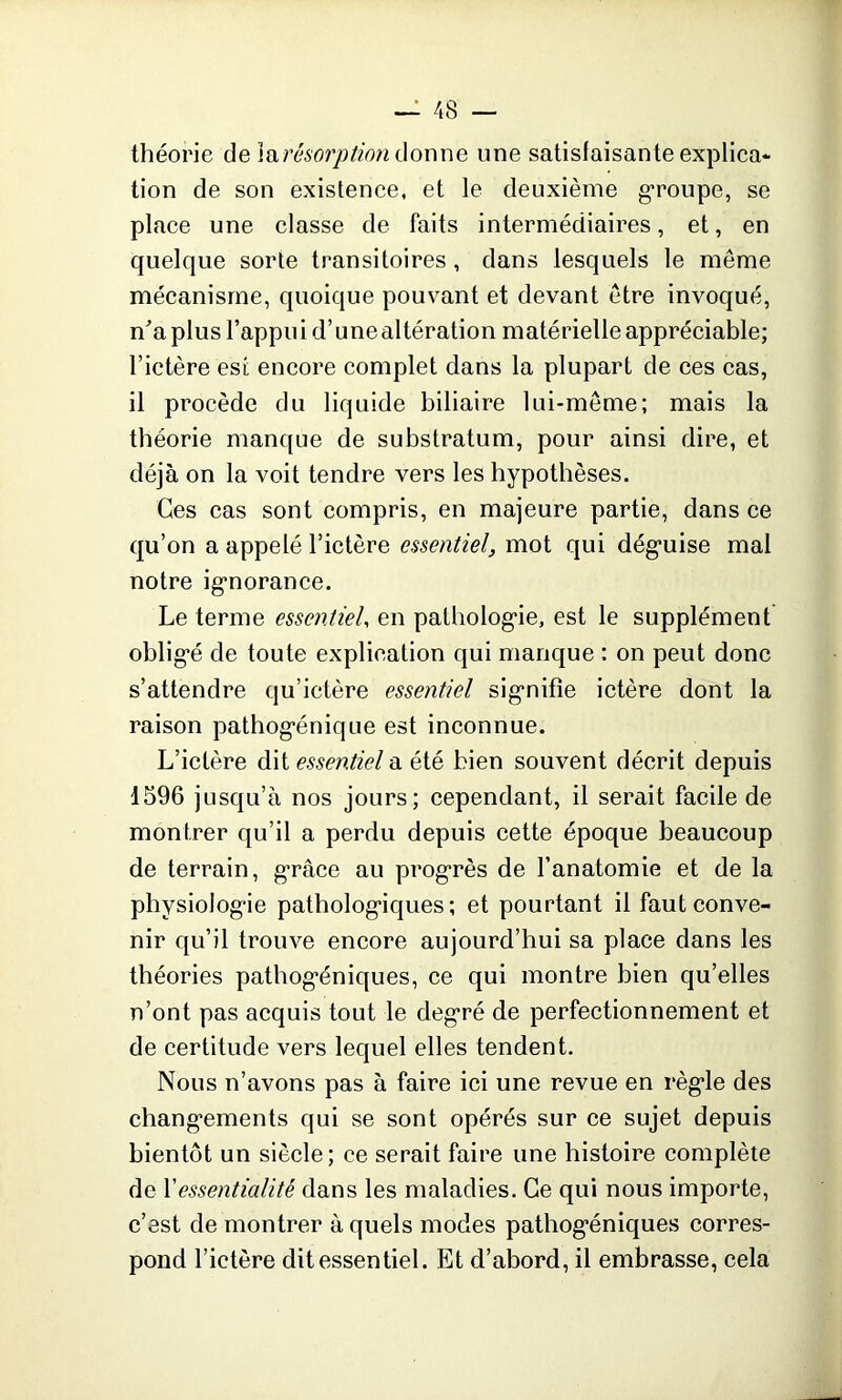 théorie de }n,résorption donne une satisfaisante explica- tion de son existence, et le deuxième groupe, se place une classe de faits intermédiaires, et, en quelque sorte transitoires , dans lesquels le même mécanisme, quoique pouvant et devant être invoqué, n'a plus l’appui d’une altération matérielle appréciable; l’ictère est encore complet dans la plupart de ces cas, il procède du liquide biliaire lui-même; mais la théorie manque de substratum, pour ainsi dire, et déjà on la voit tendre vers les hypothèses. Ces cas sont compris, en majeure partie, dans ce qu’on a appelé l’ictère essentiel, mot qui dégmise mal notre igmorance. Le terme essentiel, en pathologie, est le supplément obligé de toute explication qui manque : on peut donc s’attendre qu’ictère essentiel sigmifie ictère dont la raison pathog“énique est inconnue. L’ictère dit essentiel a été bien souvent décrit depuis 1596 jusqu’à nos jours; cependant, il serait facile de montrer qu’il a perdu depuis cette époque beaucoup de terrain, grâce au progrès de l’anatomie et de la physiologie pathologiques ; et pourtant il faut conve- nir qu’il trouve encore aujourd’hui sa place dans les théories pathog*éniques, ce qui montre bien qu’elles n’ont pas acquis tout le degré de perfectionnement et de certitude vers lequel elles tendent. Nous n’avons pas à faire ici une revue en régie des changements qui se sont opérés sur ce sujet depuis bientôt un siècle; ce serait faire une histoire complète de 1 'essentialité dans les maladies. Ce qui nous importe, c’est de montrer à quels modes pathog*éniques corres- pond l’ictère dit essentiel. Et d’abord, il embrasse, cela