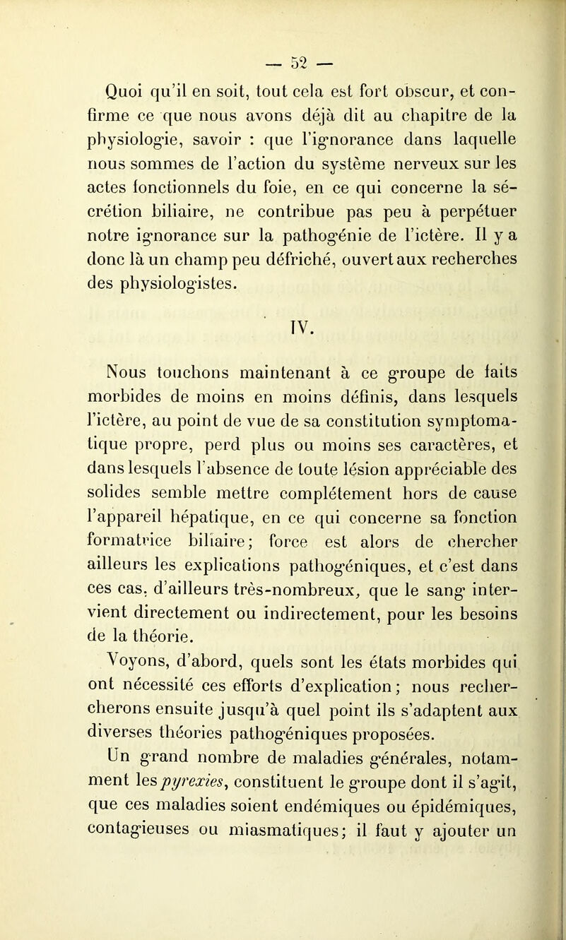 Quoi qu’il en soit, tout cela est fort obscur, et con- firme ce que nous avons déjà dit au chapitre de la physiologie, savoir : que l’igmorance dans laquelle nous sommes de l’action du système nerveux sur les actes lonctionnels du foie, en ce qui concerne la sé- crétion biliaire, ne contribue pas peu à perpétuer notre ignorance sur la pathog'énie de l’ictère. Il y a donc là un champ peu défriché, ouvert aux recherches des physiologistes. IV. Nous touchons maintenant à ce groupe de laits morbides de moins en moins définis, dans lesquels l’ictère, au point de vue de sa constitution symptoma- tique propre, perd plus ou moins ses caractères, et dans lesquels l'absence de toute lésion appréciable des solides semble mettre complètement hors de cause l’appareil hépatique, en ce qui concerne sa fonction formatrice biliaire; force est alors de chercher ailleurs les explications pathog'éniques, et c’est dans ces cas, d’ailleurs très-nombreux, que le sang’ inter- vient directement ou indirectement, pour les besoins de la théorie. Voyons, d’abord, quels sont les états morbides qui ont nécessité ces efforts d’explication ; nous recher- cherons ensuite jusqu’à quel point ils s’adaptent aux diverses théories pathog'éniques proposées. Lin grand nombre de maladies générales, notam- ment les pyrexies, constituent le groupe dont il s'agit, que ces maladies soient endémiques ou épidémiques, contagieuses ou miasmatiques; il faut y ajouter un