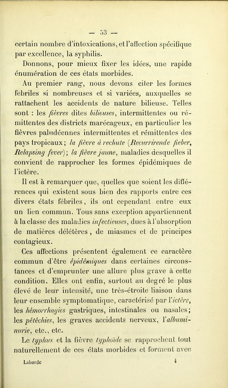 certain nombre d’intoxications, et l’affection spécifique par excellence, la syphilis. Donnons, pour mieux fixer les idées, une rapide énumération de ces états morbides. Au premier rang1, nous devons citer les formes fébriles si nombreuses et si variées, auxquelles se rattachent les accidents de nature bilieuse. Telles sont : les fièvres dites bilieuses, intermittentes ou ré- mittentes des districts marécageux, en particulier les fièvres paludéennes intermittentes et rémittentes des pays tropicaux; la fèvre à rechute iRecvrriren.de fieber, Relapsing fever) ; la fièvre jaune, maladies desquelles il convient de rapprocher les formes épidémiques de l’ictère. Il est à remarquer que, quelles que soient les diffé- rences qui existent sous bien des rapports entre ces divers états fébriles, ils ont cependant entre eux un lien commun. Tous sans exception appartiennent à la classe des maladies infectieuses, dues à l’absorption de matières délétères , de miasmes et de principes contagieux. Ces affections présentent également ce caractère commun d’être épidémiques dans certaines circons- tances et d’emprunter une allure plus grave à cette condition. Elles ont enfin, surtout au degré le plus élevé de leur intensité, une très-étroite liaison dans leur ensemble symptomatique, caractérisé par Xictère, les hémorrhagies gastriques, intestinales ou nasales; les pétéchies, les graves accidents nerveux, Xalbumi- nurie, etc., etc. Le typhus et la fièvre typhoïde se rapprochent tout naturellement de ces états morbides et forment avec LaborUe