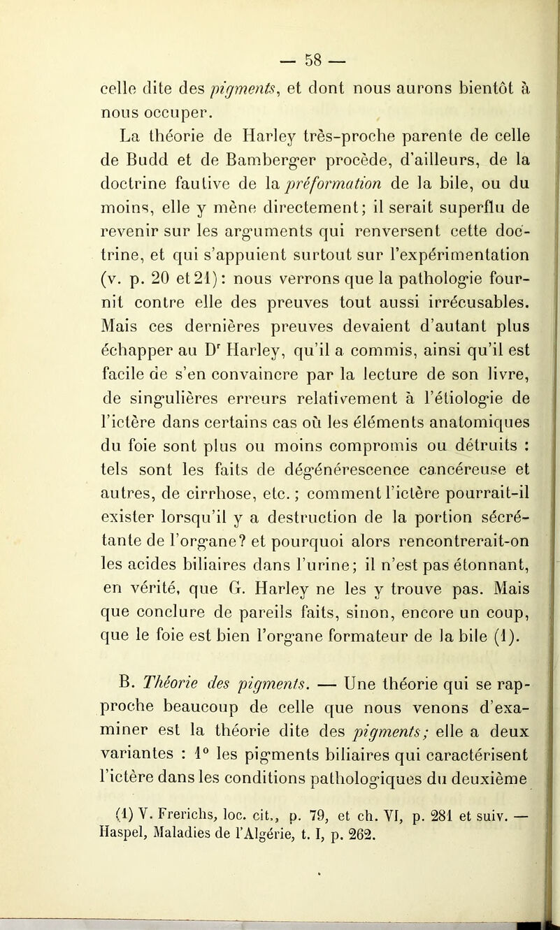 celle dite des pigments, et dont nous aurons bientôt à nous occuper. La théorie de Harley très-proche parente de celle de Budd et de Bamberger procède, d’ailleurs, de la doctrine fautive de la préformation de la bile, ou du moins, elle y mène directement; il serait superflu de revenir sur les arguments qui renversent cette doc- trine, et qui s’appuient surtout sur l’expérimentation (v. p. 20 et 21): nous verrons que la pathologie four- nit contre elle des preuves tout aussi irrécusables. Mais ces dernières preuves devaient d’autant plus échapper au Dr Harley, qu’il a commis, ainsi qu’il est facile de s’en convaincre par la lecture de son livre, de singulières erreurs relativement à l’étiologie de l’ictère dans certains cas où les éléments anatomiques du foie sont plus ou moins compromis ou détruits : tels sont les faits de dégénérescence cancéreuse et autres, de cirrhose, etc. ; comment l’ictère pourrait-il exister lorsqu’il y a destruction de la portion sécré- tante de l’organe? et pourquoi alors rencontrerait-on les acides biliaires dans l’urine; il n’est pas étonnant, en vérité, que G. Harley ne les y trouve pas. Mais que conclure de pareils faits, sinon, encore un coup, que le foie est bien l’organe formateur de la bile (1). B. Théorie des pigments. — Une théorie qui se rap- proche beaucoup de celle que nous venons d’exa- miner est la théorie dite des pigments ; elle a deux variantes : 1° les pigments biliaires qui caractérisent l’ictère dans les conditions pathologiques du deuxième (1) Y. Frerichs, loc. cit,, p. 79, et ch. Yf, p. 281 et suiv. — Ilaspel, Maladies de l’Algérie, t. I, p. 262.