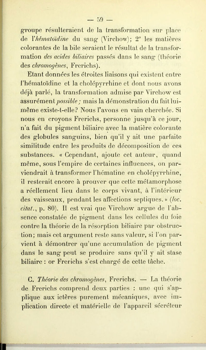 groupe résulteraient de la transformation sur place de l’hêmatoïdine du sang* (Virchow); 2° les matières colorantes de la bile seraient le résultat de la transfor- mation des acides biliaires passés dans le sang* (théorie des chromogènes, Frerichs). Etant données les étroites liaisons qui existent entre l’hématoïdine et la cholépyrrhine et dont nous avons déjà parlé, la transformation admise par Virchow est assurément possible ; mais la démonstration du fait lui- même existe-t-elle? Nous l’avons en vain cherchée. Si nous en croyons Frerichs, personne jusqu’à ce jour, n’a fait du pigment biliaire avec la matière colorante des globules sanguins, bien qu’il y ait une parfaite similitude entre les produits de décomposition de ces substances. « Cependant, ajoute cet auteur, quand même, sous l’empire de certaines influences, on par- viendrait à transformer l’hématine en cholépyrrhine, il resterait encore à prouver que cette métamorphose a réellement lieu dans le corps vivant, à l’intérieur des vaisseaux, pendant les affections septiques.» (loc. citât., p. 80). Il est vrai que Virchow argue de l’ab- sence constatée de pigment dans les cellules du foie contre la théorie de la résorption biliaire par obstruc- tion; mais cet argument reste sans valeur, si l’on par- vient à démontrer qu’une accumulation de pigment dans le sang peut se produire sans qu’il y ait stase biliaire : or Frerichs s’est chargé de cette tâche. C. Théorie des chromogènes, Frerichs. — La théorie de Frerichs comprend deux parties : une qui s’ap- plique aux ictères purement mécaniques, avec im- plication directe et matérielle de l’appareil sécréteur