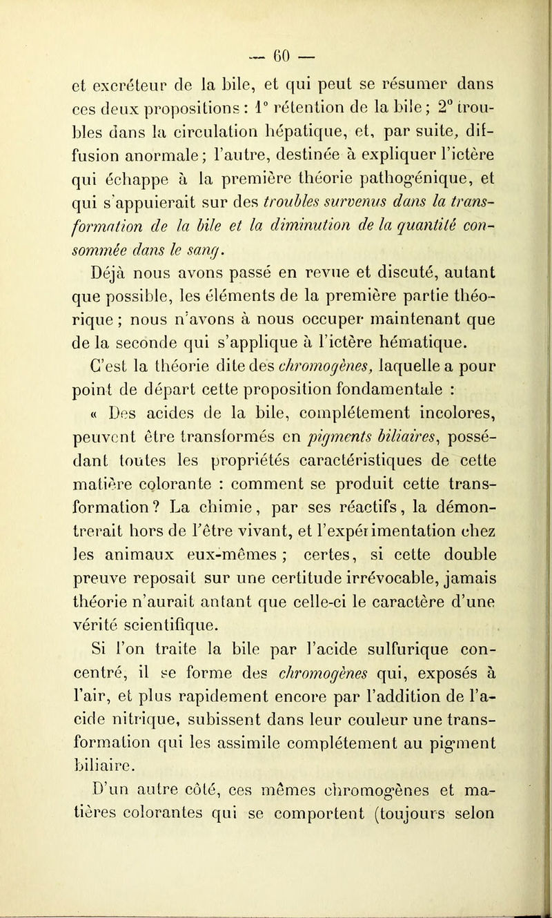 et excréteur de la bile, et qui peut se résumer clans ces deux propositions : 1° rétention de la bile; 2° trou- bles dans la circulation hépatique, et, par suite, dif- fusion anormale; l’autre, destinée à expliquer l’ictère qui échappe à la première théorie patbog-énique, et qui s'appuierait sur des troubles survenus dans la trans- formation de la bile et la diminution de la quantité con- sommée dans le sang. Déjà nous avons passé en revue et discuté, autant que possible, les éléments de la première partie théo- rique ; nous n’avons à nous occuper maintenant que de la seconde qui s’applique à l’ictère hématique. C’est la théorie dite des chromogènes, laquelle a pour point de départ cette proposition fondamentale : « Des acides de la bile, complètement incolores, peuvent être transformés en pigments biliaires, possé- dant toutes les propriétés caractéristiques de cette matière colorante : comment se produit cette trans- formation ? La chimie, par ses réactifs, la démon- trerait hors de hêtre vivant, et l’expérimentation chez les animaux eux-mêmes; certes, si cette double preuve reposait sur une certitude irrévocable, jamais théorie n’aurait autant que celle-ci le caractère d’une vérité scientifique. Si l’on traite la bile par l’acide sulfurique con- centré, il se forme des chromogènes qui, exposés à l’air, et plus rapidement encore par l’addition de l’a- cide nitrique, subissent dans leur couleur une trans- formation qui les assimile complètement au pigment biliaire. D’un autre côté, ces mêmes chromogènes et ma- tières colorantes qui se comportent (toujours selon