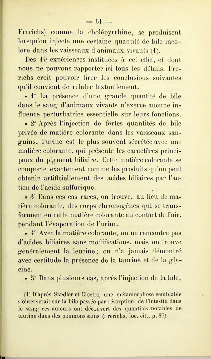 Frericlis) comme la cholépvrrliine, se produisent lorsqu’on injecte une certaine quantité de bile inco- lore dans les vaisseaux d’animaux vivants (1). Des 19 expériences instituées à cet effet, et dont nous ne pouvons rapporter ici tous les détails, Fre- richs croit pouvoir tirer les conclusions suivantes qu’il convient de relater textuellement. « 1° La présence d’une grande quantité de bile dans le sang1 d’animaux vivants n’exerce aucune in- fluence perturbatrice essentielle sur leurs fonctions. « 2° Après l’injection de fortes quantités de bile privée de matière colorante dans les vaisseaux san- g*uins, l’urine est Je plus souvent sécrétée avec une matière colorante, qui présente les caractères princi- paux du pigment biliaire. Cette matière colorante se comporte exactement comme les produits qu’on peut obtenir artificiellement des acides biliaires par l’ac- tion de l’acide sulfurique. « 3° Dans ces cas rares, on trouve, au lieu de ma- tière colorante, des corps chromogénes qui se trans- forment en cette matière colorante au contact de l’air, pendant l’évaporation de l’urine. « 4° Avec la matière colorante, on ne rencontre pas d’acides biliaires sans modifications, mais on trouve généralement la leucine ; on n’a jamais démontré avec certitude la présence de la taurine et de la gdy- cine. « 5° Dans plusieurs cas, après l’injection de la bile, (1) D’après Stædler et Cloetta, une métamorphose semblable s’observerait sur la bile passée par résorption, de l’intestin dans le sang; ces auteurs ont découvert des quantités notables de taurine dans des poumons sains (Frericlis, loc. cit., p.87).