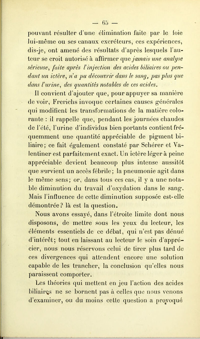 pouvant résulter d’une élimination faite par le loie lui-même ou ses canaux excréteurs, ces expériences, dis-je, ont amené des résultats d’après lesquels l’au- teur se croit autorisé à affirmer que jamais une analyse sérieuse, faite après ïinjection des acides biliaires ou pen- dant un ictère, na pu découvrir dans le sang, pas plus cpie dans l’urine, des quantités notables de ces acides. Il convient d’ajouter que, pour appuyer sa manière devoir, Frerichs invoque certaines causes générales qui modifient les transformations de la matière colo- rante : il rappelle que, pendant les journées chaudes de l’été, l’urine d’individus bien portants contient fré- quemment une quantité appréciable de pigment bi- liaire; ce fait également constaté par Schérer et Va- lentiner est parfaitement exact. Un ictère léger à peine appréciable devient beaucoup plus intense aussitôt que survient un accès fébrile; la pneumonie agût dans le même sens; or, dans tous ces cas, il y a une nota- ble diminution du travail d’oxydation dans le sang. Mais l’influence de cette diminution supposée est-elle démontrée? là est la question. Nous avons essayé, dans l’étroite limite dont nous disposons, de mettre sous les yeux du lecteur, les éléments essentiels de ce débat, qui n’est pas dénué d’intérêt; tout en laissant au lecteur le soin d’appré- cier, nous nous réservons celui de tirer plus tard de ces divergences qui attendent encore une solution capable de les trancher, la conclusion qu’elles nous paraissent comporter. Les théories qui mettent en jeu l’action des acides biliaires ne se bornent pas à celles que nous venons d’examiner, ou du moins cette question a provoqué