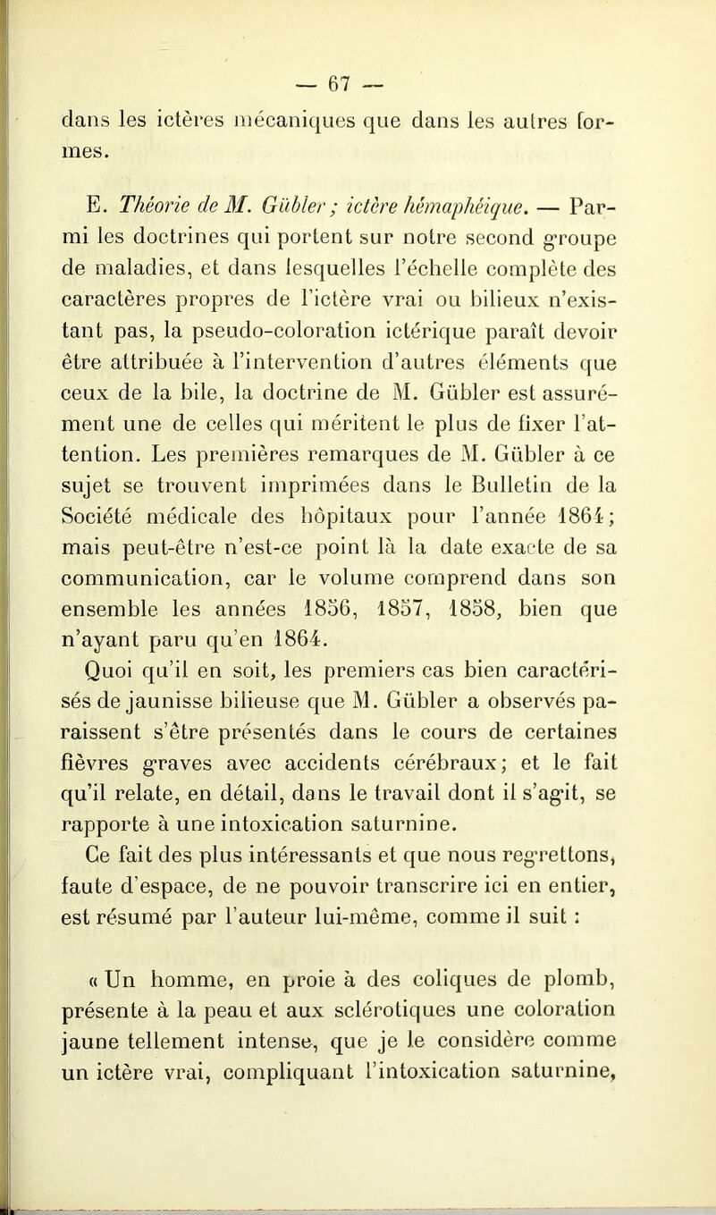 clans les ictères mécaniques que clans les autres for- mes. E. Théorie de M. Gabier ; ictère hémaphéique. — Par- mi les doctrines qui portent sur notre second groupe de maladies, et clans lesquelles l’échelle complète clés caractères propres de l’ictère vrai ou bilieux n’exis- tant pas, la pseudo-coloration ictérique paraît devoir être attribuée à l’intervention d’autres éléments que ceux de la bile, la doctrine de M. Gübler est assuré- ment une de celles qui méritent le plus de fixer l’at- tention. Les premières remarques de M. Gübler à ce sujet se trouvent imprimées clans le Bulletin de la Société médicale des hôpitaux pour l’année 1864; mais peut-être n’est-ce point là la date exacte de sa communication, car le volume comprend dans son ensemble les années 1856, 1857, 1858, bien que n’ayant paru qu’en 1864. Quoi qu’il en soit, les premiers cas bien caractéri- sés de jaunisse bilieuse que M. Gübler a observés pa- raissent s’être présentés dans le cours de certaines fièvres graves avec accidents cérébraux ; et le fait qu’il relate, en détail, dans le travail dont il s’agât, se rapporte à une intoxication saturnine. Ce fait des plus intéressants et que nous regrettons, faute d’espace, de ne pouvoir transcrire ici en entier, est résumé par l’auteur lui-même, comme il suit : « Un homme, en proie à des coliques de plomb, présente à la peau et aux sclérotiques une coloration jaune tellement intense, que je le considère comme un ictère vrai, compliquant l’intoxication saturnine.