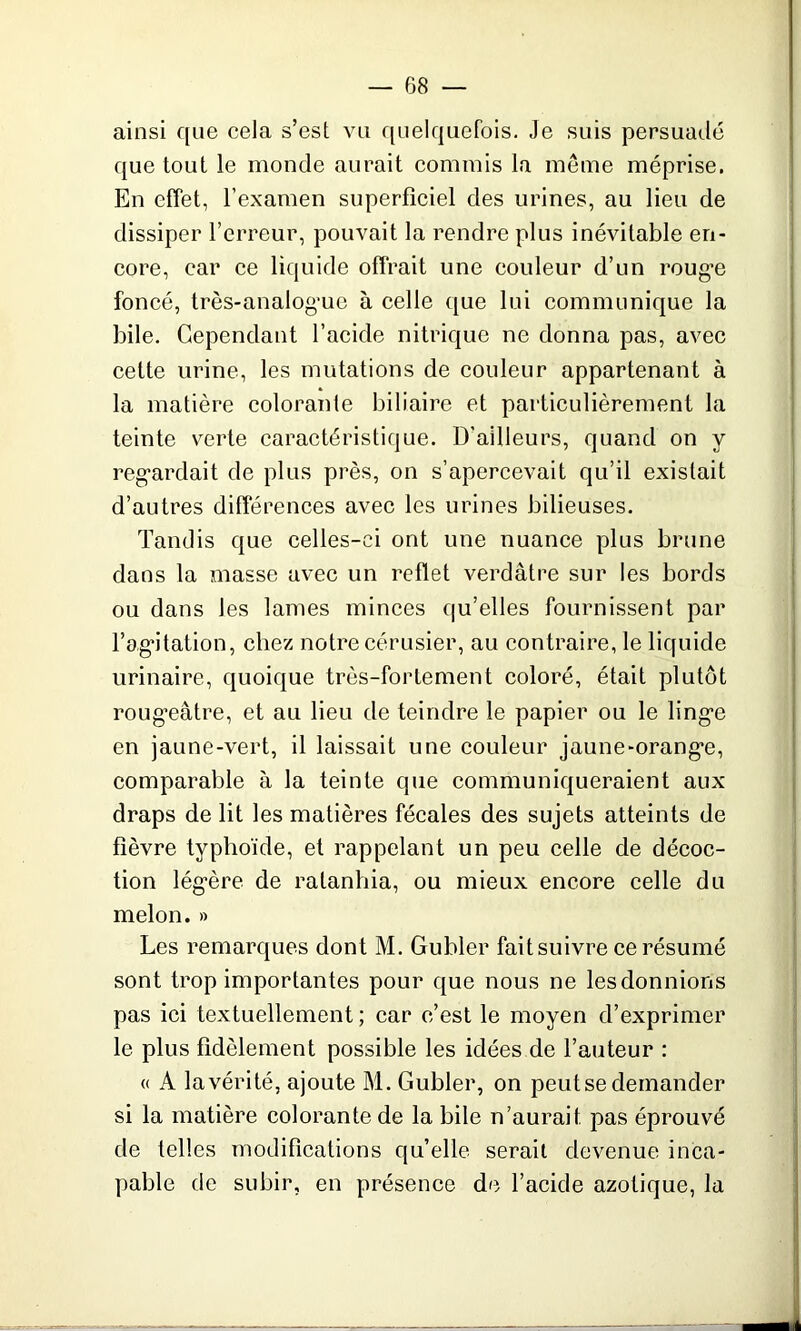 ainsi que cela s’est vu quelquefois. Je suis persuadé que tout le monde aurait commis la meme méprise. En effet, l’examen superficiel des urines, au lieu de dissiper l’erreur, pouvait la rendre plus inévitable en- core, car ce liq uide offrait une couleur d’un rouge foncé, très-analogue à celle que lui communique la bile. Cependant l’acide nitrique ne donna pas, avec cette urine, les mutations de couleur appartenant à la matière colorante biliaire et particulièrement la teinte verte caractéristique. D’ailleurs, quand on y regardait de plus près, on s’apercevait qu’il existait d’autres différences avec les urines bilieuses. Tandis que celles-ci ont une nuance plus brune dans la masse avec un reflet verdâtre sur les bords ou dans les lames minces qu’elles fournissent par l’agitation, chez notre cérusier, au contraire, le liquide urinaire, quoique très-fortement coloré, était plutôt rougeâtre, et au lieu de teindre le papier ou le linge en jaune-vert, il laissait une couleur jaune-orange, comparable à la teinte que communiqueraient aux draps de lit les matières fécales des sujets atteints de fièvre typhoïde, et rappelant un peu celle de décoc- tion légère de ralanhia, ou mieux encore celle du melon. » Les remarques dont M. Gubler fait suivre ce résumé sont trop importantes pour que nous ne les donnions pas ici textuellement ; car c’est le moyen d’exprimer le plus fidèlement possible les idées de l’auteur : « A la vérité, ajoute M. Gubler, on peut se demander si la matière colorante de la bile n’aurait pas éprouvé de telles modifications qu’elle sérail devenue inca- pable de subir, en présence de l’acide azotique, la