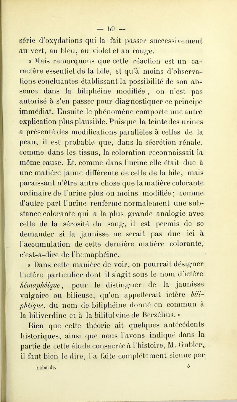 série d’oxydations qui la fait passer successivement au vert, au bleu, au violet et au rouge. « Mais remarquons que cette réaction est un ca- ractère essentiel de la bile, et qu’à moins d’observa- tions concluantes établissant la possibilité de son ab- sence dans la biliphéine modifiée, on n’est pas autorisé à s’en passer pour diagnostiquer ce principe immédiat. Ensuite le phénomène comporte une autre explication plus plausible. Puisque la teintedes urines a présenté des modifications parallèles à celles de la peau, il est probable que, dans la sécrétion rénale, comme dans les tissus, la coloration reconnaissait la même cause. Et, comme dans l’urine elle était due à une matière jaune différente de celle de la bile, mais paraissant n’être autre chose que la matière colorante ordinaire de l’urine plus ou moins modifiée; comme d’autre part l’urine renferme normalement une sub- stance colorante qui a la plus grande analogie avec celle de la sérosité du sang, il est permis de se demander si la jaunisse ne serait pas due ici à l’accumulation de cette dernière matière colorante, c’est-à-dire de l’hemaphéine. « Dans cette manière de voir, on pourrait désigner l’ictère particulier dont il s’agit sous le nom d’ictère hémaphéique, pour le distinguer de la jaunisse vulgaire ou bilieuse, qu’on appellerait ictère bih- phèique, du nom de biliphéine donné en commun à la biliverdine et à la bilifulvine de Berzélius. » Bien que cette théorie ait quelques antécédents historiques, ainsi que nous l’avons indiqué dans la partie de cette étude consacrée à l’histoire, M. tiubler,. il faut bien le dire, l’a faite complètement sienne par L aborde. 6