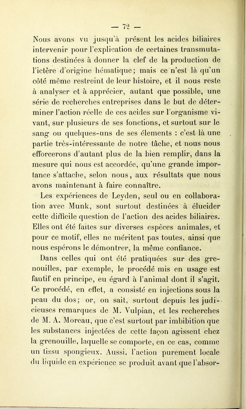 Nous avons vu jusqu’à présent les acides biliaires intervenir pour l’explication de certaines transmuta- tions destinées à donner la clef de la production de l’ictère d’origine hématique; mais ce n’est là qu’un côté même restreint de leur histoire, et il nous reste à analyser et à apprécier, autant que possible, une série de recherches entreprises dans le but de déter- miner l’action réelle de ces acides sur l'organisme vi- vant, sur plusieurs de ses fonctions, et surtout sur le sang’ ou quelques-uns de ses éléments : c’est là une partie très-intéressante de notre tâche, et nous nous efforcerons d’autant plus de la bien remplir, dans la mesure qui nous est accordée, qu’une grande impor- tance s’attache, selon nous, aux résultats que nous avons maintenant à faire connaître. Les expériences de Leyden, seul ou en collabora- tion avec Munk, sont surtout destinées à élucider cette difficile question de l’action des acides biliaires. Elles ont été faites sur diverses espèces animales, et pour ce motif, elles ne méritent pas toutes, ainsi que nous espérons le démontrer, la même confiance. Dans celles qui ont été pratiquées sur des gre- nouilles, par exemple, le procédé mis en usage est fautif en principe, eu égard à l’animal dont il s’ag*it. Ce procédé, en effet, a consisté en injections sous la peau du dos; or, on sait, surtout depuis les judi- cieuses remarques de M. Yulpian, et les recherches de M. A. Moreau, que c’est surtout par imbibition que les substances injectées de cette façon agissent chez la grenouille, laquelle se comporte, en ce cas, comme un tissu spongieux. Aussi, l’action purement locale du liquide en expérience se produit avant quel’absor-