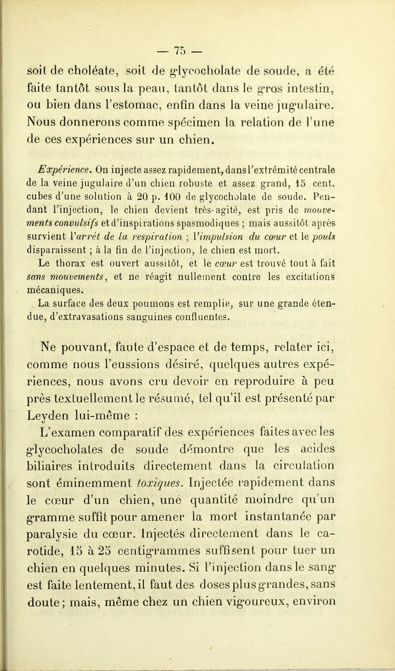 soit de choléate, soit de glycoeholate de soude, a été faite tantôt sous la peau, tantôt dans le gros intestin, ou bien dans l’estomac, enfin dans la veine jugulaire. Nous donnerons comme spécimen la relation de l’une de ces expériences sur un chien. Expérience. On inj ecte assez rapidement, dans l’extrémité centrale de la veine jugulaire d’un chien robuste et assez grand, 15 cent, cubes d’une solution à 20 p. 100 de glycoeholate de soude. Pen- dant l’injection, le chien devient très-agité, est pris de mouve- ments convulsifs et d’inspirations spasmodiques ; mais aussitôt après survient l'arrêt de la respiration ; Yimpulsion du cœur et le pouls disparaissent ; à la fin de l’injection, le chien est mort. Le thorax est ouvert aussitôt, et le cœur est trouvé tout à fait sans mouvements, et ne réagit nullement contre les excitations mécaniques. La surface des deux poumons est remplie, sur une grande éten- due, d’extravasations sanguines confluentes. Ne pouvant, faute d’espace et de temps, relater ici, comme nous l’eussions désiré, quelques autres expé- riences, nous avons cru devoir en reproduire à peu près textuellement le résumé, tel qu’il est présenté par Leyden lui-même : L’examen comparatif des expériences faites avec les gdycocholates de soude démontre que les acides biliaires introduits directement dans la circulation sont éminemment toxiques. Injectée rapidement dans le cœur d’un chien, uné quantité moindre qu’un gramme suffit pour amener la mort instantanée par paralysie du cœur. Injectés directement dans le ca- rotide, 15 à 25 centigrammes suffisent pour tuer un chien en quelques minutes. Si l’injection dans le sang est faite lentement, il faut des doses plus grandes, sans doute; mais, même chez un chien vigoureux, environ