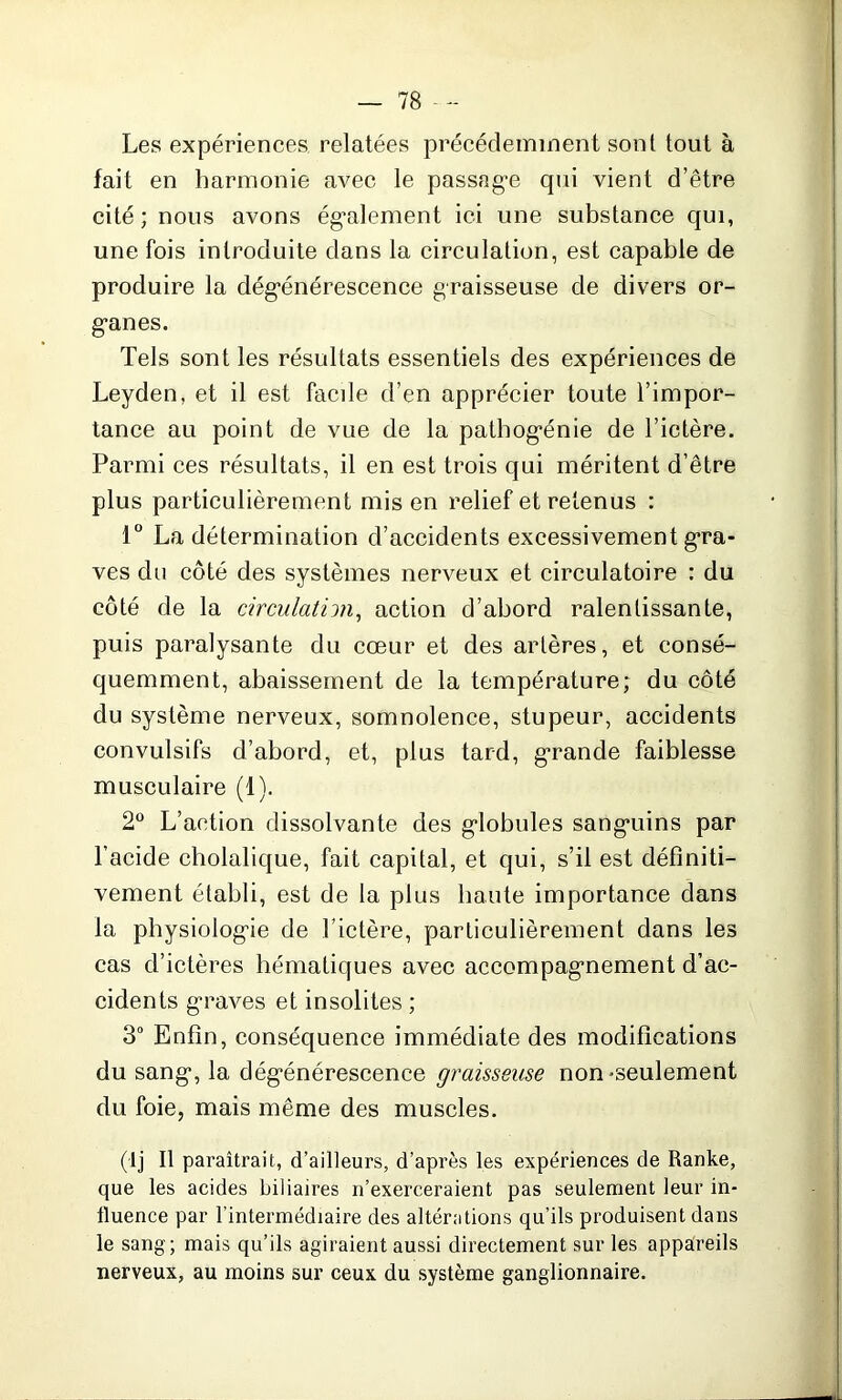 Les expériences relatées précédemment sont tout à fait en harmonie avec le passage qui vient d’être cité ; nous avons également ici une substance qui, une fois introduite dans la circulation, est capable de produire la dégénérescence graisseuse de divers or- ganes. Tels sont les résultats essentiels des expériences de Leyden, et il est facde d’en apprécier toute l’impor- tance au point de vue de la pathogénie de l’ictère. Parmi ces résultats, il en est trois qui méritent d’être plus particulièrement mis en relief et retenus : 1° La détermination d’accidents excessivement gra- ves du côté des systèmes nerveux et circulatoire : du côté de la circulation, action d’abord ralentissante, puis paralysante du cœur et des artères, et consé- quemment, abaissement de la température; du côté du système nerveux, somnolence, stupeur, accidents convulsifs d’abord, et, plus tard, grande faiblesse musculaire (1). 2° L’action dissolvante des globules sanguins par l’acide cholalique, fait capital, et qui, s’il est définiti- vement établi, est de la plus haute importance dans la physiologie de l’ictère, particulièrement dans les cas d’ictères hématiques avec accompagnement d’ac- cidents graves et insolites ; 3° Enfin, conséquence immédiate des modifications du sang, la dégénérescence graisseuse non-seulement du foie, mais même des muscles. (lj II paraîtrait, d’ailleurs, d’après les expériences de Ranke, que les acides biliaires n’exerceraient pas seulement leur in- fluence par l’intermédiaire des altérations qu’ils produisent dans le sang; mais qu’ils agiraient aussi directement sur les appareils nerveux, au moins sur ceux du système ganglionnaire.