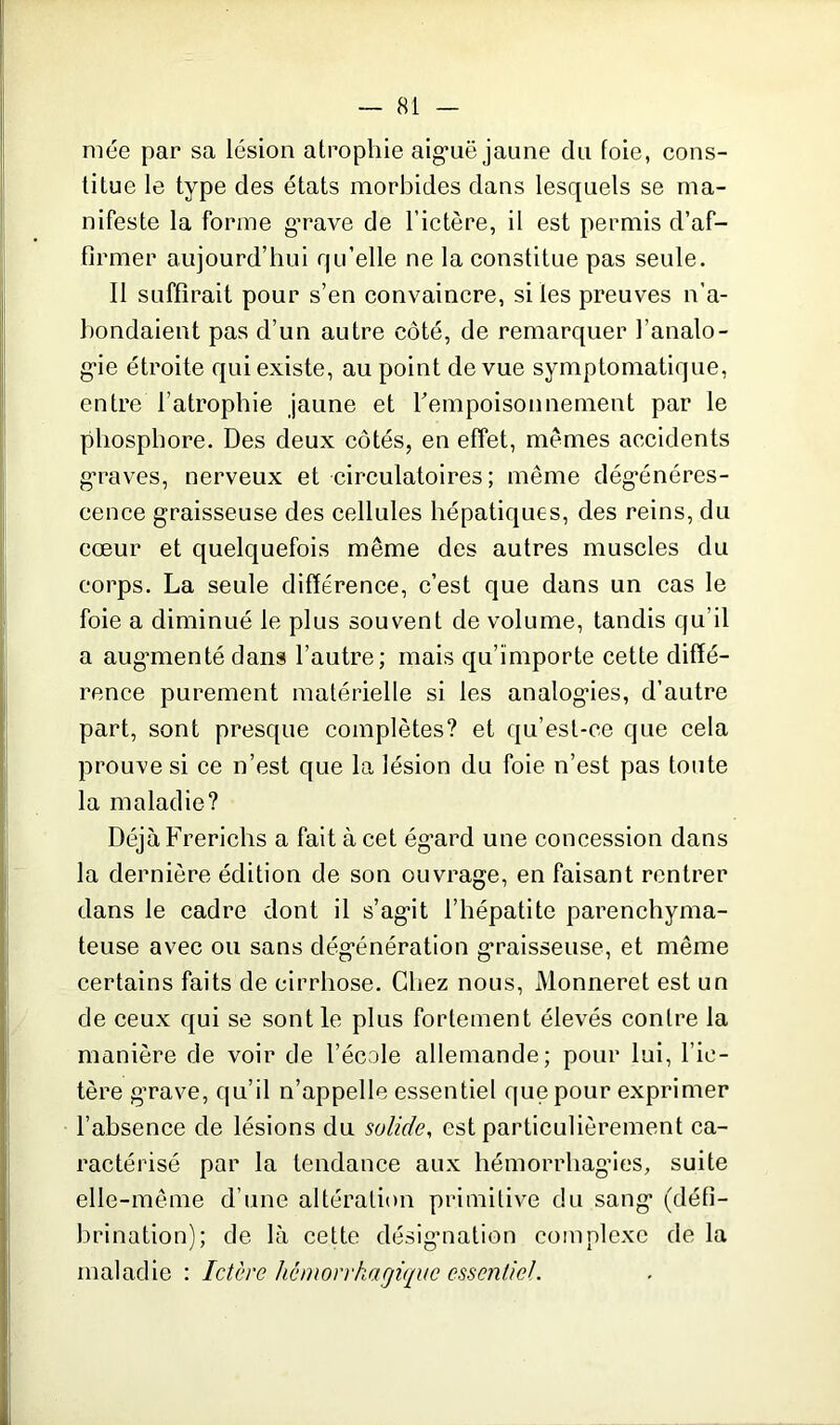 niée par sa lésion atrophie aiguë jaune du foie, cons- titue le type des états morbides dans lesquels se ma- nifeste la forme g’rave de l’ictère, il est permis d’af- firmer aujourd’hui qu’elle ne la constitue pas seule. Il suffirait pour s’en convaincre, si les preuves n’a- bondaient pas d’un autre côté, de remarquer l’analo- gie étroite qui existe, au point de vue symptomatique, entre l’atrophie jaune et l'empoisonnement par le phosphore. Des deux côtés, en effet, memes accidents graves, nerveux et circulatoires; même dégénéres- cence graisseuse des cellules hépatiques, des reins, du cœur et quelquefois même des autres muscles du corps. La seule différence, c’est que dans un cas le foie a diminué le plus souvent de volume, tandis qu’il a augmenté dans l’autre; mais qu’importe cette diffé- rence purement matérielle si les analogies, d’autre part, sont presque complètes? et qu’est-ce que cela prouve si ce n’est que la lésion du foie n’est pas toute la maladie? Déjà Frerichs a fait à cet égard une concession dans la dernière édition de son ouvrage, en faisant rentrer dans le cadre dont il s’agit l’hépatite parenchyma- teuse avec ou sans dégénération graisseuse, et même certains faits de cirrhose. Chez nous, Monneret est un de ceux qui se sont le plus fortement élevés contre la manière de voir de l’école allemande; pour lui, l’ic- tère grave, qu’il n’appelle essentiel que pour exprimer l’absence de lésions du solide, est particulièrement ca- ractérisé par la tendance aux hémorrhagies, suite elle-même d’une altération primitive du sang (défi- brination); de là cette désignation complexe de la maladie : Ictère hémorrhagique essentiel.