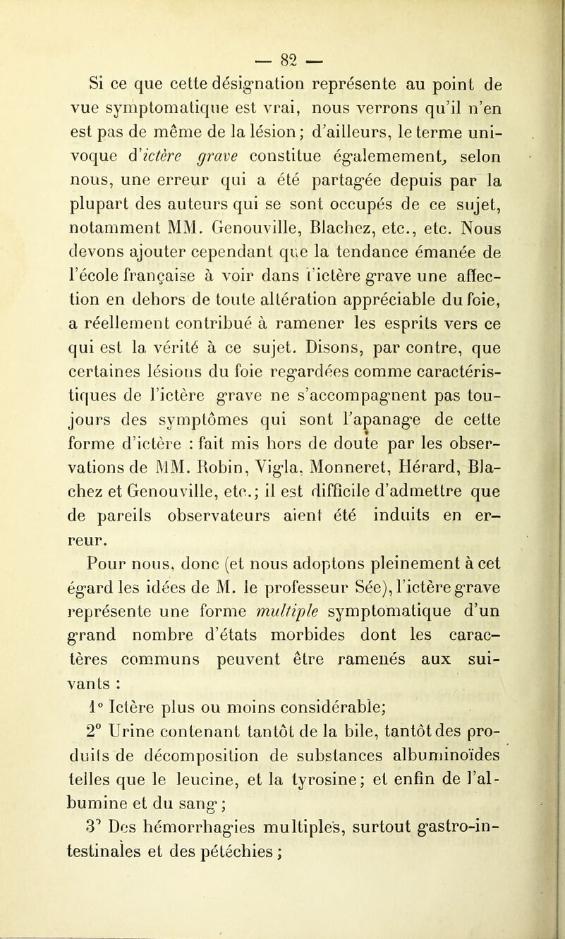 Si ce que cette désignation représente au point de vue symptomatique est vrai, nous verrons qu’il n’en est pas de même de la lésion ; d’ailleurs, le terme uni- voque d'ictère grave constitue égalemement, selon nous, une erreur qui a été partagée depuis par la plupart des auteurs qui se sont occupés de ce sujet, notamment MM. Genouville, Blacliez, etc., etc. Nous devons ajouter cependant que la tendance émanée de l’école française à voir dans l'ictère grave une affec- tion en dehors de toute altération appréciable du foie, a réellement contribué à ramener les esprits vers ce qui est la vérité à ce sujet. Disons, par contre, que certaines lésions du foie regardées comme caractéris- tiques de l’ictère grave ne s'accompagnent pas tou- jours des symptômes qui sont l’apanage de cette forme d’ictère : fait mis hors de doute par les obser- vations de MM. Robin, Vigla, Monneret, Hérard, Bla- chez et Genouville, etc.; il est difficile d’admettre que de pareils observateurs aient été induits en er- reur. Pour nous, donc (et nous adoptons pleinement à cet égard les idées de M. le professeur Sée), l’ictère grave représente une forme multiple symptomatique d’un grand nombre d’états morbides dont les carac- tères communs peuvent être ramenés aux sui- vants : 1° Ictère plus ou moins considérable; 2° Urine contenant tantôt de la bile, tantôt des pro- duits de décomposition de substances albuminoïdes telles que le leucine, et la tyrosine; et enfin de l’al- bumine et du sang ; 31 Des hémorrhagies multiples, surtout gastro-in- testinales et des pétéchies ;