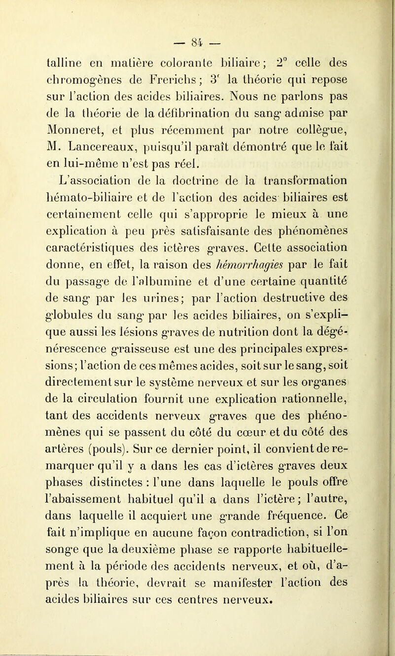 talline en matière colorante biliaire; 2° celle des chromogènes de Freriehs; 3f la théorie qui repose sur l’action des acides biliaires. Nous ne parlons pas de la théorie de la défibrination du sang* admise par Monneret, et plus récemment par notre collèg*ue, M. Lancereaux, puisqu’il paraît démontré que le fait en lui-même n’est pas réel. L’association de la doctrine de la transformation liémato-biliaire et de l’action des acides biliaires est certainement celle qui s’approprie le mieux à une explication à peu près satisfaisante des phénomènes caractéristiques des ictères graves. Celte association donne, en effet, la raison des hémorrhagies par le fait du passag’e de l’albumine et d’une certaine quantité de sang* par les urines; par l’action destructive des g’iobules du sang* par les acides biliaires, on s’expli- que aussi les lésions graves de nutrition dont la dégé- nérescence graisseuse est une des principales expres- sions; l’action de ces mêmes acides, soit sur le sang, soit directement sur le système nerveux et sur les organes de la circulation fournit une explication rationnelle, tant des accidents nerveux graves que des phéno- mènes qui se passent du côté du cœur et du côté des artères (pouls). Sur ce dernier point, il convient de re- marquer qu’il y a dans les cas d’ictères graves deux phases distinctes : l’une dans laquelle le pouls offre l’abaissement habituel qu’il a dans l’ictère; l’autre, dans laquelle il acquiert une grande fréquence. Ce fait n’implique en aucune façon contradiction, si l’on songe que la deuxième phase se rapporte habituelle- ment à la période des accidents nerveux, et où, d’a- près la théorie, devrait se manifester l’action des acides biliaires sur ces centres nerveux.