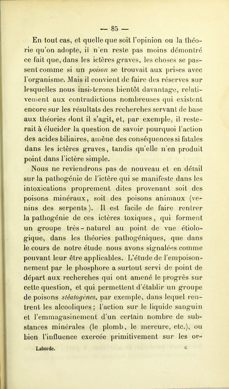 En tout cas, et quelle que soit l’opinion ou la théo- rie qu’on adopte, ii n’en reste pas moins démontré ce fait que, dans les ictères graves, les choses se pas- sent comme si un poison se trouvait aux prises avec l’organisme. Mais il convient de faire des réserves sur lesquelles nous insisterons bientôt davantage, relati- vement aux contradictions nombreuses qui existent encore sur les résultats des recherches servant de base aux théories dont il s’agit, et, par exemple, il reste- rait à élucider la question de savoir pourquoi l’action des acides biliaires, amène des conséquences si fatales dans les ictères graves, tandis qu’elle n’en produit point dans l’ictère simple. Nous ne reviendrons pas de nouveau et en détail sur la pathogénie de l’ictère qui se manifeste dans les intoxications proprement dites provenant soit des poisons minéraux, soit des poisons animaux (ve- nins des serpents). Il est facile de faire rentrer la pathogénie de ces ictères toxiques, qui forment un groupe très-naturel au point de vue étiolo- gique, dans les théories pathog’éniques, que dans le cours de notre étude nous avons signalées comme pouvant leur être applicables. L’étude de l’empoison- nement par le phosphore a surtout servi de point de départ aux recherches qui ont amené le progrès sur cette question, et qui permettent d’établir un groupe de poisons stéatogmes, par exemple, dans lequel ren- trent les alcooliques; l’action sur le liquide sanguin et l’emmagasinement d’un certain nombre de sub- stances minérales (le plomb, le mercure, etc.), ou bien l’influence exercée primitivement sur les or- Laborde.