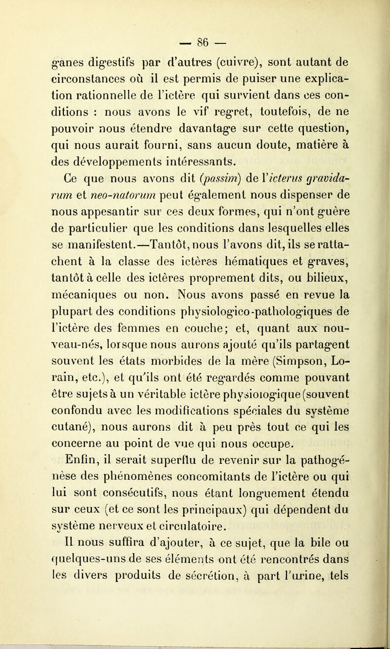 g'anes digestifs par d’autres (cuivre), sont autant de circonstances où il est permis de puiser une explica- tion rationnelle de l’ictère qui survient dans ees con- ditions : nous avons le vif regret, toutefois, de ne pouvoir nous étendre davantage sur cette question, qui nous aurait fourni, sans aucun doute, matière à des développements intéressants. Ce que nous avons dit (passim) de Yicterus (jravida- rum et neo-natorurn peut également nous dispenser de nous appesantir sur ces deux formes, qui n’ont guère de particulier que les conditions dans lesquelles elles se manifestent.—Tantôt, nous l’avons dit, ils se ratta- chent à la classe des ictères hématiques et graves, tantôt à celle des ictères proprement dits, ou bilieux, mécaniques ou non. Nous avons passé en revue la plupart des conditions physiologico-pathologiques de l’ictère des femmes en couche; et, quant aux nou- veau-nés, lorsque nous aurons ajouté qu’ils partagent souvent les états morbides de la mère (Simpson, Lo- rain, etc.), et qu’ils ont été regardés comme pouvant être sujets à un véritable ictère physiologique (souvent confondu avec les modifications spéciales du système cutané), nous aurons dit à peu près tout ce qui les concerne au point de vue qui nous occupe. Enfin, il serait superflu de revenir sur la pathogé- nèse des phénomènes concomitants de l’ictère ou qui lui sont consécutifs, nous étant longuement étendu sur ceux (et ce sont les principaux) qui dépendent du système nerveux et circulatoire. Il nous suffira d’ajouter, à ce sujet, que la bile ou quelques-uns de ses éléments ont été rencontrés dans les divers produits de sécrétion, à part l’urine, tels