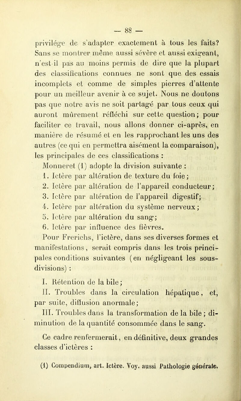 privilège cle s'adapter exactement à tous les faits? Sans se montrer même aussi sévère et aussi exigeant, n'est il pas au moins permis de dire que la plupart des classifications connues ne sont que des essais incomplets et comme de simples pierres d’attente pour un meilleur avenir à ce sujet. Nous ne doutons pas que notre avis ne soit partagé par tous ceux qui auront mûrement réfléchi sur cette question ; pour faciliter ce travail, nous allons donner ci-après, en manière de résumé et en les rapprochant les uns des autres (ce qui en permettra aisément la comparaison), les principales de ces classifications : Monneret (1) adopte la division suivante : 1. Ictère par altération de texture du foie; 2. Ictère par altération de l’appareil conducteur; 3. Ictère par altération de l’appareil digestif; 4. Ictère par altération du système nerveux; 5. Ictère par altération du sang; 6. Ictère par influence des fièvres. Pour Frerichs, l’ictère, dans ses diverses formes et manifestations, serait compris dans les trois princi- pales conditions suivantes (en négligeant les sous- divisions) : I. Rétention de la bile; II. Troubles dans la circulation hépatique, et, par suite, diffusion anormale; III. Troubles dans la transformation de la bile ; di- minution de la quantité consommée dans le sang*. Ce cadre renfermerait, en définitive, deux grandes classes d’ictères : (1) Compendium, art. Ictère. Yoy. aussi Pathologie générale.