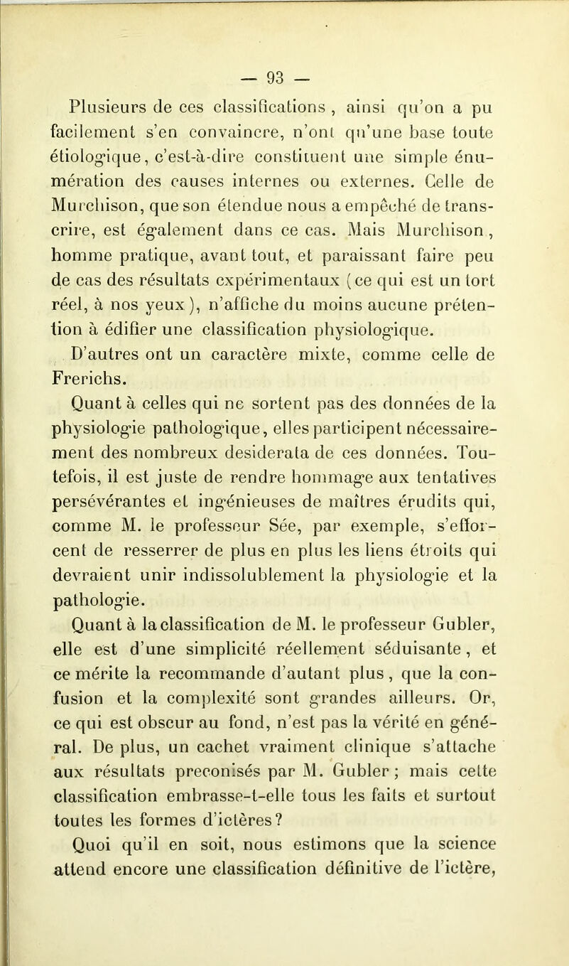 Plusieurs de ces classifications , ainsi qu’on a pu facilement s’en convaincre, n’onl qu’une base toute étiologique, c’est-à-dire constituent une simple énu- mération des causes internes ou externes. Celle de Murchison, que son étendue nous a empêché de trans- crire, est également dans ce cas. Mais Murchison, homme pratique, avant tout, et paraissant faire peu de cas des résultats expérimentaux (ce qui est un tort réel, à nos yeux), n’affiche du moins aucune préten- tion à édifier une classification physiologique. D’autres ont un caractère mixte, comme celle de Frerichs. Quant à celles qui ne sortent pas des données de la physiologie pathologique, elles participent nécessaire- ment des nombreux desiderata de ces données. Tou- tefois, il est juste de rendre hommage aux tentatives persévérantes et ingénieuses de maîtres érudits qui, comme M. le professeur Sée, par exemple, s’effor- cent de resserrer de plus en plus les liens étroits qui devraient unir indissolublement la physiologie et la pathologie. Quant à la classification de M. le professeur Gubler, elle est d’une simplicité réellement séduisante, et ce mérite la recommande d’autant plus, que la con- fusion et la complexité sont grandes ailleurs. Or, ce qui est obscur au fond, n’est pas la vérité en géné- ral. De plus, un cachet vraiment clinique s’attache aux résultats préconisés par M. Gubler ; mais cette classification embrasse-t-elle tous les faits et surtout toutes les formes d’ictères? Quoi qu’il en soit, nous estimons que la science attend encore une classification définitive de l’ictère,