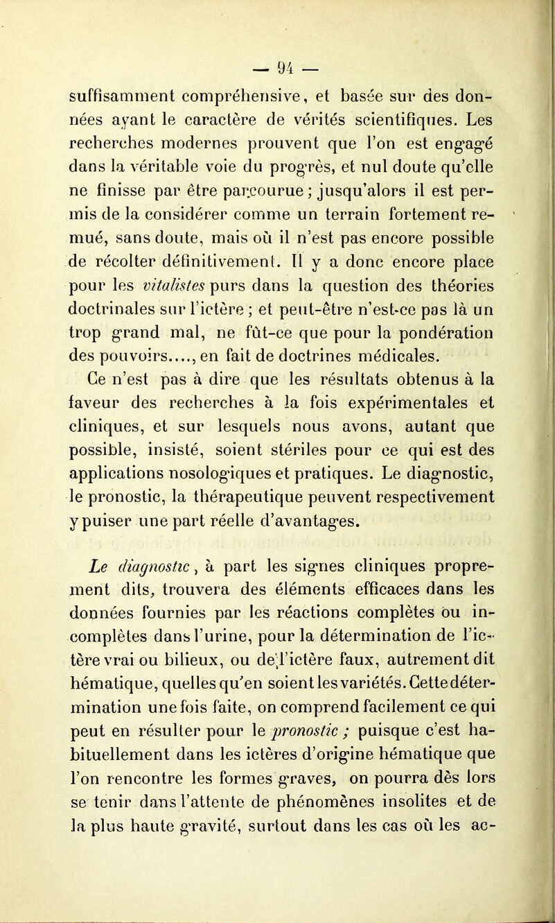 suffisamment compréhensive, et basée sur des don- nées ayant le caractère de vérités scientifiques. Les recherches modernes prouvent que l’on est engagé dans la véritable voie du progrès, et nul doute qu’elle ne finisse par être parcourue ; jusqu’alors il est per- mis de la considérer comme un terrain fortement re- mué, sans doute, mais où il n’est pas encore possible de récolter définitivement. Il y a donc encore place pour les vitalistes purs dans la question des théories doctrinales sur l’ictère ; et peut-être n’est-ce pas là un trop grand mal, ne fùt-ce que pour la pondération des pouvoirs...., en fait de doctrines médicales. Ce n’est pas à dire que les résultats obtenus à la faveur des recherches à la fois expérimentales et cliniques, et sur lesquels nous avons, autant que possible, insisté, soient stériles pour ce qui est des applications nosolog’iques et pratiques. Le diagnostic, le pronostic, la thérapeutique peuvent respectivement y puiser une part réelle d’avantages. Le diagnostic, à part les signes cliniques propre- ment dits, trouvera des éléments efficaces dans les données fournies par les réactions complètes ou in- complètes dans l’urine, pour la détermination de l’ic- tère vrai ou bilieux, ou de^l’ietère faux, autrement dit hématique, quelles qu’en soient les variétés. Cette déter- mination une fois faite, on comprend facilement ce qui peut en résulter pour le pronostic ; puisque c’est ha- bituellement dans les ictères d’origine hématique que l’on rencontre les formes graves, on pourra dès lors se tenir dans l’attente de phénomènes insolites et de la plus haute gravité, surtout dans les cas où les ac-