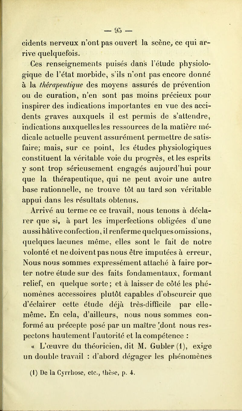 cidents nerveux n’ont pas ouvert la scène, ce qui ar- rive quelquefois. Ces renseignements puisés dans l’étude physiolo- gique de l’état morbide, s’ils n’ont pas encore donné à la thérapeutique des moyens assurés de prévention ou de curation, n’en sont pas moins précieux pour inspirer des indications importantes en vue des acci- dents graves auxquels il est permis de s’attendre, indications auxquelles les ressources delà matière mé- dicale actuelle peuvent assurément permettre de satis- faire; mais, sur ce point, les études physiologiques constituent la véritable voie du progrès, et les esprits y sont trop sérieusement engagés aujourd’hui pour que la thérapeutique, qui ne peut avoir une autre base rationnelle, ne trouve tôt au tard son véritable appui dans les résultats obtenus. Arrivé au terme ce ce travail, nous tenons à décla- rer que si, à part les imperfections obligées d’une aussihâtiveconfection, il renferme quelquesomissions, quelques lacunes même, elles sont le fait de notre volonté et ne doivent pas nous être imputées à erreur, Nous nous sommes expressément attaché à faire por- ter notre étude sur des faits fondamentaux, formant relief, en quelque sorte; et à laisser de côté les phé- nomènes accessoires plutôt capables d’obscurcir que d’éclairer cette étude déjà très-difficile par elle- même. En cela, d’ailleurs, nous nous sommes con- formé au précepte posé par un maître 'dont nous res- pectons hautement l’autorité et la compétence : « L’œuvre du théoricien, dit M. Gubler(l), exige un double travail : d’abord dégager les phénomènes (1) De la Cyrrhose, etc., thèse, p. A.