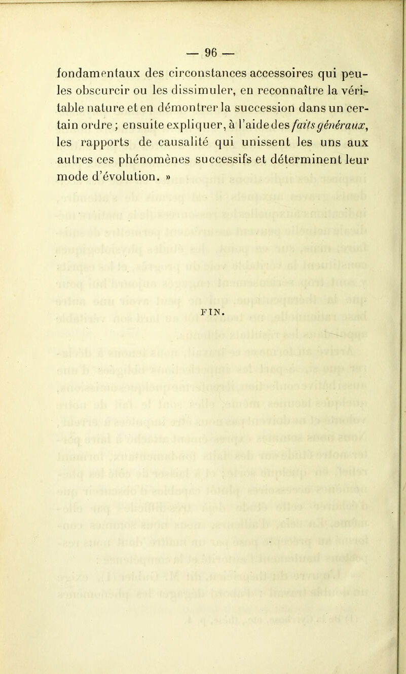 fondamentaux des circonstances accessoires qui peu- les obscurcir ou les dissimuler, en reconnaître la véri- table nature et en démontrer la succession dans un cer- tain ordre; ensuite expliquer, à l’aide des faits généraux, les rapports de causalité qui unissent les uns aux autres ces phénomènes successifs et déterminent leur mode d’évolution. » F t N.