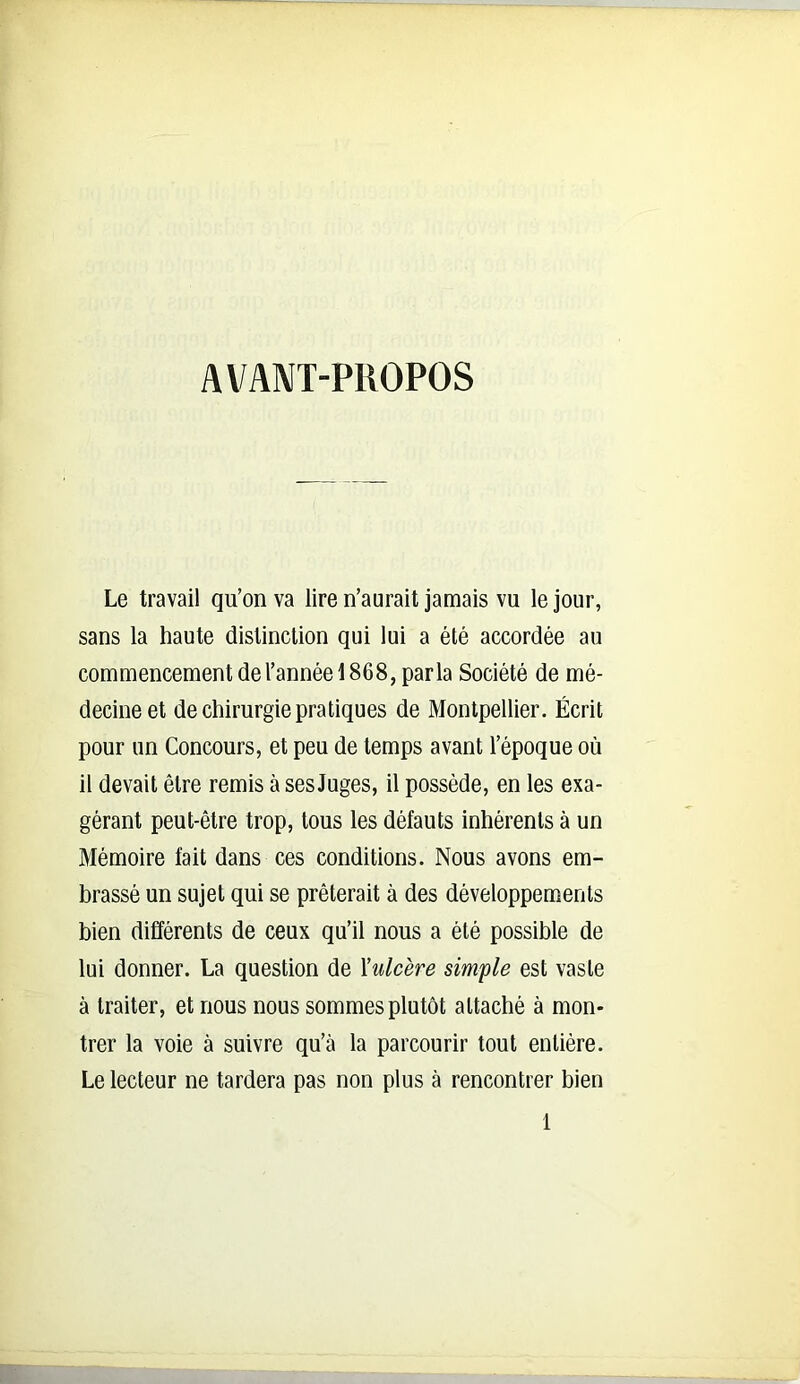 AVANT-PROPOS Le travail qu’on va lire n’aurait jamais vu le jour, sans la haute distinction qui lui a été accordée au commencement de l’année 1868, parla Société de mé- decine et de chirurgie pratiques de Montpellier. Écrit pour un Concours, et peu de temps avant l’époque où il devait être remis à ses Juges, il possède, en les exa- gérant peut-être trop, tous les défauts inhérents à un Mémoire fait dans ces conditions. Nous avons em- brassé un sujet qui se prêterait à des développements bien différents de ceux qu’ii nous a été possible de lui donner. La question de Xulcère simple est vaste à traiter, et nous nous sommes plutôt attaché à mon- trer la voie à suivre qu’à la parcourir tout entière. Le lecteur ne tardera pas non plus à rencontrer bien 1