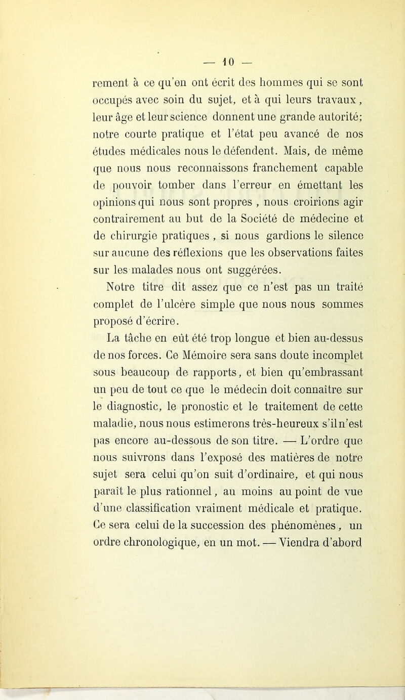 rement à ce qu’eu ont écrit des hommes qui se sont occupés avec soin du sujet, et à qui leurs travaux, leur âge et leur science donnent une grande autorité; notre courte pratique et l’état peu avancé de nos études médicales nous le défendent. Mais, de même que nous nous reconnaissons franchement capable de pouvoir tomber dans l’erreur en émettant les opinions qui nous sont propres , nous croirions agir contrairement au but de la Société de médecine et de chirurgie pratiques , si nous gardions le silence sur aucune des réflexions que les observations faites sur les malades nous ont suggérées. Notre titre dit assez que ce n’est pas un traité complet de l’ulcère simple que nous nous sommes proposé d’écrire. La tâche en eût été trop longue et bien au-dessus de nos forces. Ce Mémoire sera sans doute incomplet sous beaucoup de rapports, et bien qu’embrassant un peu de tout ce que le médecin doit connaître sur le diagnostic, le pronostic et le traitement de cette maladie, nous nous estimerons très-heureux s’il n’est pas encore au-dessous de son titre. — L’ordre que nous suivrons dans l’exposé des matières de notre sujet sera celui qu’on suit d’ordinaire, et qui nous paraît le plus rationnel, au moins au point de vue d’une classification vraiment médicale et pratique. Ce sera celui de la succession des phénomènes, un ordre chronologique, en un mot. — Viendra d’abord