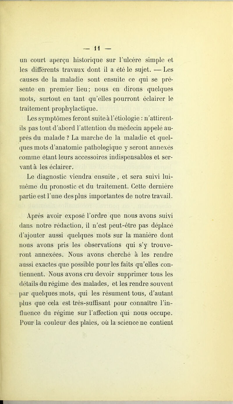 H un court aperçu historique sur l’ulcère simple et les différents travaux dont il a été le sujet. — Les causes de la maladie sont ensuite ce qui se pré- sente en premier lieu; nous en dirons quelques mots, surtout en tant qu’elles pourront éclairer le traitement prophylactique. Les symptômes feront suite à l’étiologie : n’attirent- ils pas tout d’abord l’attention du médecin appelé au- près du malade ? La marche de la maladie et quel- ques mots d’anatomie pathologique y seront annexés comme étant leurs accessoires indispensables et ser- vant à les éclairer. Le diagnostic viendra ensuite , et sera suivi lui- même du pronostic et du traitement. Cette dernière partie est l’une des plus importantes de notre travail. Après avoir exposé l’ordre que nous avons suivi dans notre rédaction, il n’est peut-être pas déplacé d’ajouter aussi quelques mots sur la manière dont nous avons pris les observations qui s’y trouve- ront annexées. Nous avons cherché à les rendre aussi exactes que possible pour les faits qu’elles con- tiennent. Nous avons cru devoir supprimer tous les détails du régime des malades, et les rendre souvent par quelques mots, qui les résument tous, d’autant plus que cela est très-suffisant pour connaître l’in- fluence du régime sur l’affection qui nous occupe. Pour la couleur des plaies, où la science ne contient