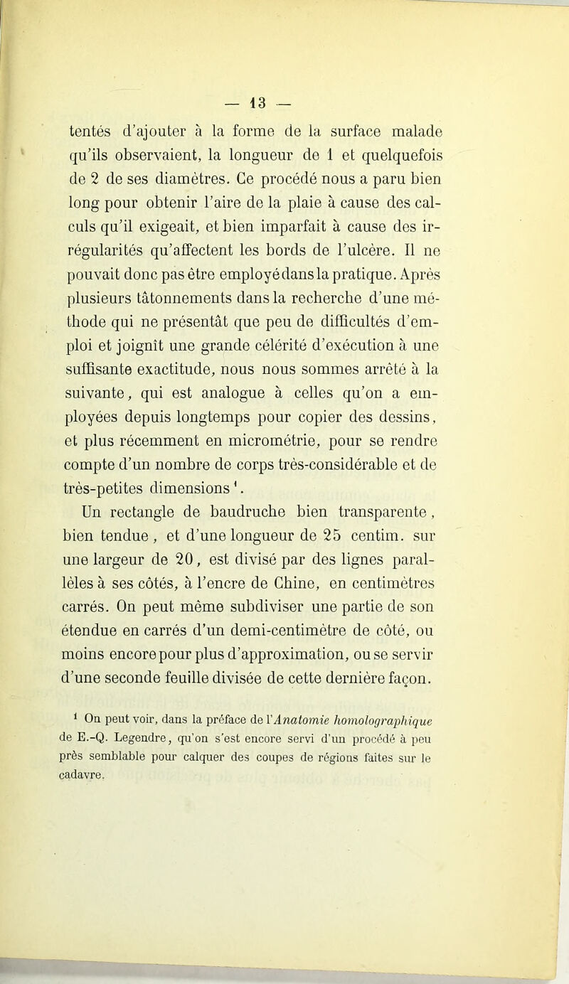 tentés d’ajouter a la forme de la surface malade qu’ils observaient, la longueur de 1 et quelquefois de 2 de ses diamètres. Ce procédé nous a paru bien long pour obtenir l’aire de la plaie à cause des cal- culs qu’il exigeait, et bien imparfait à cause des ir- régularités qu’affectent les bords de l’ulcère. Il ne pouvait donc pas être employé dans la pratique. Après plusieurs tâtonnements dans la recberche d’une mé- thode qui ne présentât que peu de diflhcultés d’em- ploi et joignît une grande célérité d’exécution à une suffisante exactitude, nous nous sommes arrêté à la suivante, qui est analogue à celles qu’on a em- ployées depuis longtemps pour copier des dessins, et plus récemment en micrométrie, pour se rendre compte d’un nombre de corps très-considérable et de très-petites dimensions *. Un rectangle de baudruche bien transparente, bien tendue, et d’une longueur de 25 centim. sur une largeur de 20, est divisé par des lignes paral- lèles à ses côtés, à l’encre de Chine, en centimètres carrés. On peut même subdiviser une partie de son étendue en carrés d’un demi-centimètre de côté, ou moins encorepour plus d’approximation, ou se servir d’une seconde feuille divisée de cette dernière façon. ‘ Oq peut voir, dans la préface de l'Anatomie homolographique de E.-Q. Legendre, qu’on s'est encore servi d'un procédé à peu près semblable pour calquer des coupes de régions faites sur le cadavre.