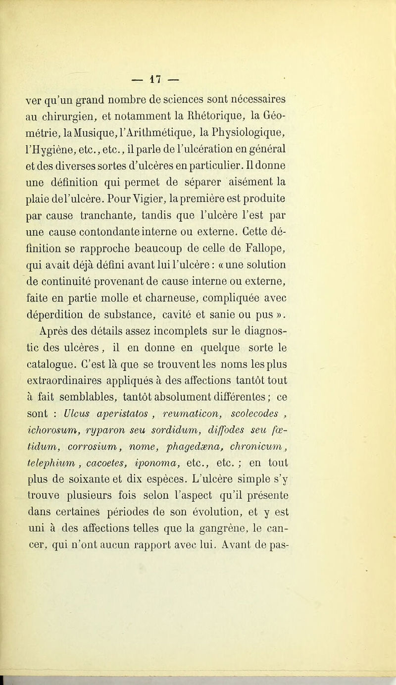 ver qu’un grand nombre de sciences sont nécessaires au chirurgien, et notamment la Rhétorique, la Géo- métrie, la Musique, l’Arithmétique, la Physiologique, l’Hygiène, etc., etc., il parle de l’ulcération en général et des diverses sortes d’ulcères en particnlier. Il donne une définition qui permet de séparer aisément la plaie del’ulcère. Pour Vigier, la première est produite par cause tranchante, tandis que l’ulcère l’est par une cause contondante interne ou externe. Cette dé- finition se rapproche beaucoup de celle de Fallope, qui avait déjà défini avant luii’ulcère : «une solution de continnité provenant de canse interne ou externe, faite en partie molle et charneuse, compliquée avec déperdition de substance, cavité et sanie ou pus ». Après des détails assez incomplets sur le diagnos- tic des ulcères, il en donne en quelque sorte le catalogue. C’est là que se trouvent les noms les plus extraordinaires appliqués à des affections tantôt tout à fait semblables, tantôt absolument différentes ; ce sont : Ulcus aperistatos , reumaticon, scolecodes , ichorosum, ryparon seu sordidum, diffodes seu fœ- tidum, corrosium, nome, phagedæna, chronicum, telephium, cacoetes, iponoma, etc., etc.; en tout plus de soixante et dix espèces. L’ulcère simple s’y trouve plusieurs fois selon l’aspect qu’il présente dans certaines périodes de son évolution, et y est nni à des affections telles que la gangrène, le can- cer, qui n’ont ancun rapport avec lui. Avant de pas-