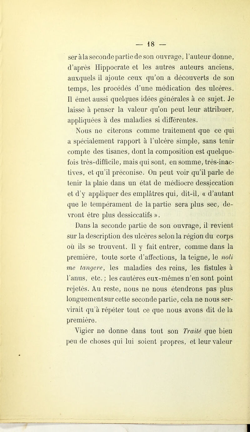 seràla seconde partie de son ouvrage, l’auteur donne, d’après Hippocrate et les autres auteurs anciens, auxquels il ajoute ceux qu’on a découverts de son temps, les procédés d’une médication des ulcères. 11 émet aussi quelques idées générales à ce sujet. Je laisse à penser la valeur qu’on peut leur attribuer, appliquées à des maladies si différentes. Nous ne citerons comme traitement que ce qui a spécialement rapport à l’ulcère simple, sans tenir compte des tisanes, dont la composition est quelque- fois très-difficile, mais qui sont, en somme, très-inac- tives, et qu’il préconise. On peut voir qu’il parle de tenir la plaie dans un état de médiocre dessiccation et d’y appliquer des emplâtres qui, dit-il, « d’autant que le tempérament de la partie sera plus sec, de- vront être plus dessiccatifs ». Dans la seconde partie de son ouvrage, il revient sur la description des ulcères selon la région du corps où ils se trouvent. 11 y fait entrer, comme dans la première, toute sorte d’affections, la teigne, le noli me tangere, les maladies des reins, les fistules à l’anus, etc. ; les cautères eux-mêmes n’en sont point rejetés. Au reste, nous ne nous étendrons pas plus longuement sur cette seconde partie, cela ne nous ser- virait qu’à répéter tout ce que nous avons dit de la première. Vigier ne donne dans tout son Traité que bien peu de choses qui lui soient propres, et leur valeur