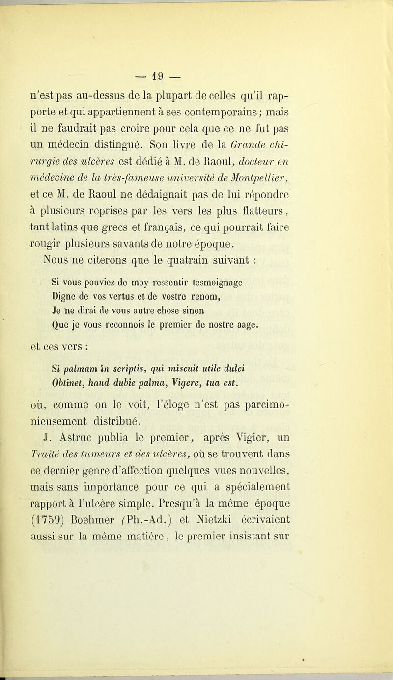 n’est pas au-dessus de la plupart de celles qu’il rap- porte et qui appartiennent à ses contemporains; mais il ne faudrait pas croire pour cela que ce ne fut pas un médecin distingué. Son livre de la Grande chi- rurgie des ulcères est dédié à M. de Raoul, docteur en médecine de la très-fameuse université de Montpellier, et ce M. de Raoul ne dédaignait pas de lui répondre à plusieurs reprises par les vers les plus flatteurs, tant latins que grecs et français, ce qui pourrait faire rougir plusieurs savants de notre époque. Nous ne citerons que le quatrain suivant : Si vous pouviez de moy ressentir testnoignage Digne de vos vertus et de vostre renom, Je ne dirai de vous autre chose sinon Que je vous reconnois le premier de nostre aage. et ces vers : Si palmam in scrîplis, qui miscuit utile dulci Oblinet, haud dubie palma, Vigere, tua est. où, comme on le voit, l’éloge n’est pas parcimo- nieusement distribué. J. Astruc publia le premier, après Vigier, un 'Fraité des tumeurs et des ulcères, où se trouvent dans ce dernier genre d’affection quelques vues nouvelles, mais sans importance pour ce qui a spécialement rapport à l’ulcère simple. Presqu’à la même époque (1759) Boehmer f'Ph.-Ad.) et Nietzki écrivaient aussi sur la même matière, le premier insistant sur