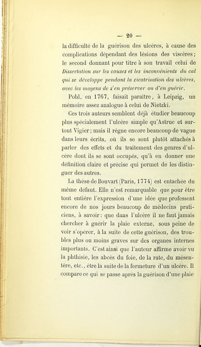 la difficulté de la guérison des ulcères, à cause des complications dépendant des lésions des viscères; le second donnant pour titre à son travail celui de Dissertation sur les causes et les inconvénients du cal qui se développe pendant la cicatrisation des ulcères, avec les moyens de s'en préserver ou d’en guérir. Pohl, en 1767, faisait paraître, à Leipzig, un mémoire assez analogue à celui de Nietzki. Ces trois auteurs semblent déjà étudier beaucoup plus spécialement l’ulcère simple qu’Astruc et sur- tout Vigier ; mais il règne encore beaucoup de vague dans leurs écrits, où ils se sont plutôt attachés à parler des effets et du traitement des genres d’ul- cère dont ils se sont occupés, qu’à en donner une définition claire et précise qui permet de les distin- guer des autres. La thèse de Bouvart (Paris, 1774) est entachée du même défaut. Elle n’est remarquable que pour être tout entière l’e.xpression d’une idée que professent encore de nos jours beaucoup de médecins prati- ciens, à savoir: que dans l’ulcère il ne faut jamais chercher à guérir la plaie externe, sous peine de voir s’opérer, à la suite de cette guérison, des trou- bles plus ou moins graves sur des organes internes importants. C’est ainsi que l’auteur affirme avoir vu la phthisie, les abcès du foie, de la rate, du mésen- tère, etc., être la suite de la fermeture d’un ulcère. Il compare ce qui se passe après la guérison d’une plaie