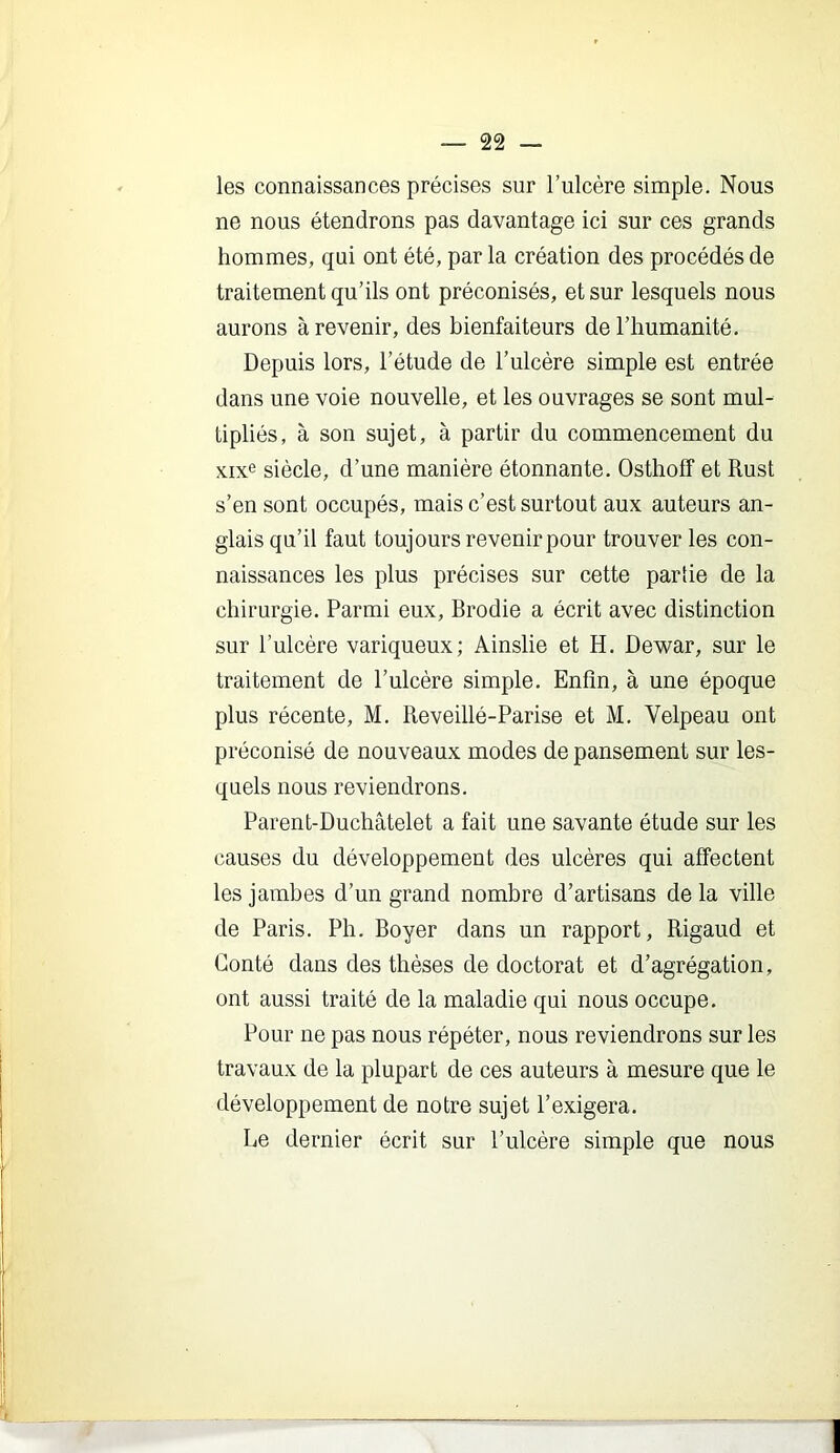 les connaissances précises sur Tulcère simple. Nous ne nous étendrons pas davantage ici sur ces grands hommes, qui ont été, par la création des procédés de traitement qu’ils ont préconisés, et sur lesquels nous aurons à revenir, des bienfaiteurs de l’humanité. Depuis lors, l’étude de l’ulcère simple est entrée dans une voie nouvelle, et les ouvrages se sont mul- tipliés, à son sujet, à partir du commencement du xixe siècle, d’une manière étonnante. Osthoff et Rust s’en sont occupés, mais c’est surtout aux auteurs an- glais qu’il faut toujours revenir pour trouver les con- naissances les plus précises sur cette parhe de la chirurgie. Parmi eux, Brodie a écrit avec distinction sur l’ulcère variqueux; Ainslie et H. Dewar, sur le traitement de l’ulcère simple. Enfin, à une époque plus récente, M. Reveillé-Parise et M. Velpeau ont préconisé de nouveaux modes de pansement sur les- quels nous reviendrons. Parent-Duchâtelet a fait une savante étude sur les causes du développement des ulcères qui afi’ectent les jambes d’un grand nombre d’artisans delà ville de Paris. Ph. Boyer dans un rapport, Rigaud et Conté dans des thèses de doctorat et d’agrégation, ont aussi traité de la maladie qui nous occupe. Pour ne pas nous répéter, nous reviendrons sur les travaux de la plupart de ces auteurs à mesure que le développement de notre sujet l’exigera. Le dernier écrit sur l’ulcère simple que nous