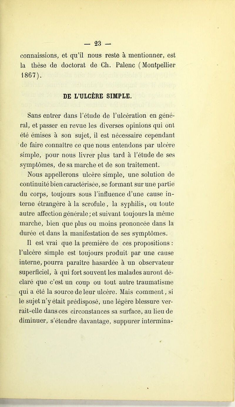 connaissions, et qu’il nous reste à mentionner, est la thèse de doctorat de Ch. Palenc ( Montpellier 1867). DE L’ULCÈRE SIMPLE. Sans entrer dans l’étude de l’ulcération en géné- ral, et passer en revue les diverses opinions qui ont été émises à son sujet, il est nécessaire cependant de faire connaître ce que nous entendons par ulcère simple, pour nous livrer plus tard à l’étude de ses symptômes, de sa marche et de son traitement. Nous appellerons ulcère simple, une solution de continuité bien caractérisée, se formant sur une partie du corps, toujours sous l’influence d’une cause in- terne étrangère à la scrofule, la syphilis, ou toute autre affection générale ; et suivant toujours la même marche, bien que plus ou moins prononcée dans la durée et dans la manifestation de ses symptômes. Il est vrai que la première de ces propositions : l’ulcère simple est toujours produit par une cause interne, pourra paraître hasardée à un observateur superficiel, à qui fort souvent les malades auront dé- claré que c’est un coup ou tout autre traumatisme qui a été la source de leur ulcère. Mais comment, si le sujet n’y était prédisposé, une légère blessure ver- rait-elle dans ces circonstances sa surface, au lieu de diminuer, s’étendre davantage, suppurer intermina-