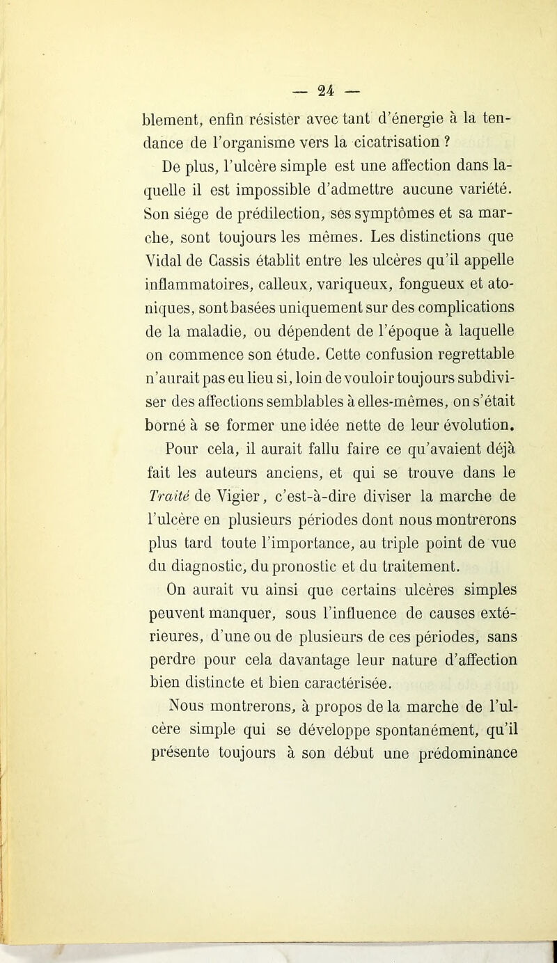 blement, enfin résister avec tant d’énergie à la ten- dance de l’organisme vers la cicatrisation ? De plus, l’ulcère simple est une afî“ection dans la- quelle il est impossible d’admettre aucune variété. Son siège de prédilection, ses symptômes et sa mar- che, sont toujours les mêmes. Les distinctions que Vidal de Cassis établit entre les ulcères qu’il appelle inflammatoires, calleux, variqueux, fongueux et ato- niques, sont basées uniquement sur des complications de la maladie, ou dépendent de l’époque à laquelle on commence son étude. Cette confusion regrettable n’aurait pas eu lieu si, loin de vouloir touj ours subdivi- ser des affections semblables à elles-mêmes, on s’était borné à se former une idée nette de leur évolution. Pour cela, il aurait fallu faire ce qu’avaient déjà fait les auteurs anciens, et qui se trouve dans le de Vigier, c’est-à-dire diviser la marche de l’ulcère en plusieurs périodes dont nous montrerons plus tard toute l’importance, au triple point de vue du diagnostic, du pronostic et du traitement. On aurait vu ainsi que certains ulcères simples peuvent manquer, sous l’influence de causes exté- rieures, d’une ou de plusieurs de ces périodes, sans perdre pour cela davantage leur nature d’affection bien distincte et bien caractérisée. Nous montrerons, à propos de la marche de l’ul- cère simple qui se développe spontanément, qu’il présente toujours à son début une prédominance