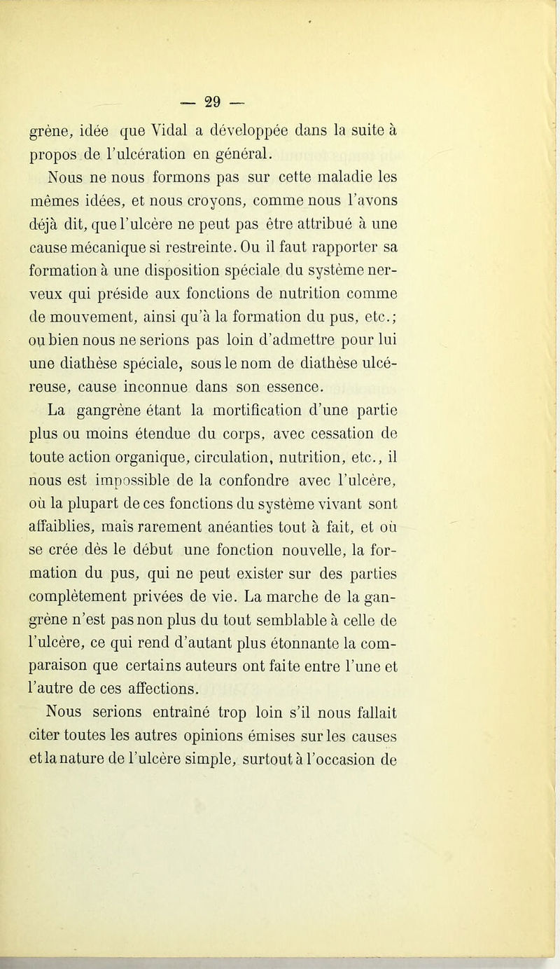 grène, idée que Vidal a développée dans la suite à propos de l’ulcération en général. Nous ne nous formons pas sur cette maladie les mêmes idées, et nous croyons, comme nous l’avons déjà dit, que l’ulcère ne peut pas être attribué à une cause mécanique si restreinte. Ou il faut rapporter sa formation à une disposition spéciale du système ner- veux qui préside aux fonctions de nutrition comme de mouvement, ainsi qu’à la formation du pus, etc.; ou bien nous ne serions pas loin d’admettre pour lui une diathèse spéciale, sous le nom de diathèse ulcé- reuse, cause inconnue dans son essence. La gangrène étant la mortification d’une partie plus ou moins étendue du corps, avec cessation de toute action organique, circulation, nutrition, etc., il nous est impossible de la confondre avec l’ulcère, où la plupart de ces fonctions du système vivant sont affaiblies, mais rarement anéanties tout à fait, et où se crée dès le début une fonction nouvelle, la for- mation du pus, qui ne peut exister sur des parties complètement privées de vie. La marche de la gan- grène n’est pas non plus du tout semblable à celle de l’ulcère, ce qui rend d’autant plus étonnante la com- paraison que certains auteurs ont faite entre l’une et l’autre de ces affections. Nous serions entraîné trop loin s’il nous fallait citer toutes les autres opinions émises sur les causes et la nature de l’ulcère simple, surtout à l’occasion de