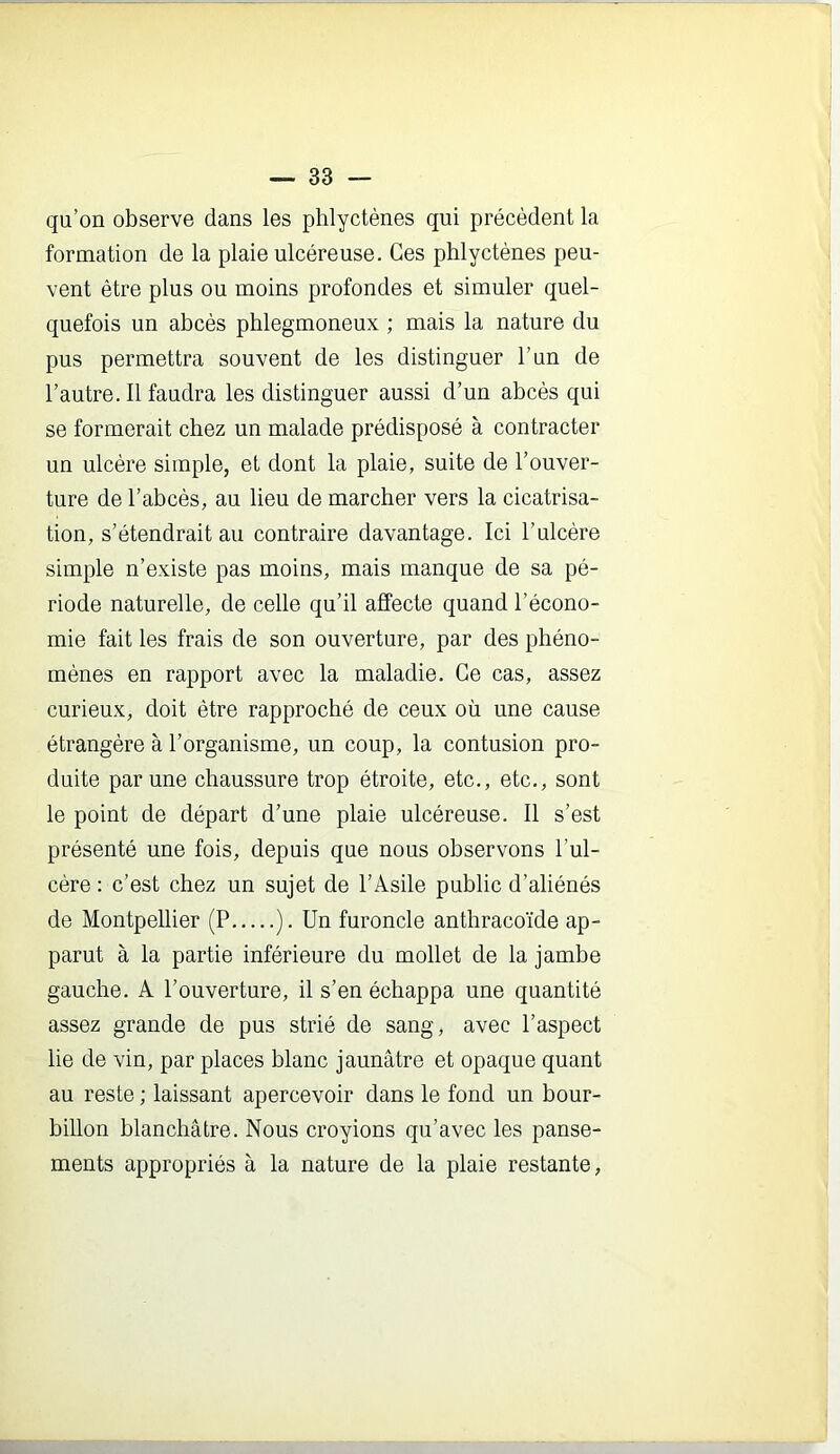 qu’on observe dans les phlyctènes qui précèdent la formation de la plaie ulcéreuse. Ces phlyctènes peu- vent être plus ou moins profondes et simuler quel- quefois un abcès phlegmoneux ; mais la nature du pus permettra souvent de les distinguer l’un de l’autre. 11 faudra les distinguer aussi d’un abcès qui se formerait chez un malade prédisposé à contracter un ulcère simple, et dont la plaie, suite de l’ouver- ture de l’abcès, au lieu de marcher vers la cicatrisa- tion, s’étendrait au contraire davantage. Ici l’ulcère simple n’existe pas moins, mais manque de sa pé- riode naturelle, de celle qu’il affecte quand l’écono- mie fait les frais de son ouverture, par des phéno- mènes en rapport avec la maladie. Ce cas, assez curieux, doit être rapproché de ceux où une cause étrangère à l’organisme, un coup, la contusion pro- duite par une chaussure trop étroite, etc., etc., sont le point de départ d’une plaie ulcéreuse. Il s’est présenté une fois, depuis que nous observons l’ul- cère : c’est chez un sujet de l’Asile public d’aliénés de Montpellier (P ). Un furoncle anthracoïde ap- parut à la partie inférieure du mollet de la jambe gauche. A l’ouverture, il s’en échappa une quantité assez grande de pus strié de sang, avec l’aspect lie de vin, par places blanc jaunâtre et opaque quant au reste ; laissant apercevoir dans le fond un bour- billon blanchâtre. Nous croyions qu’avec les panse- ments appropriés à la nature de la plaie restante,