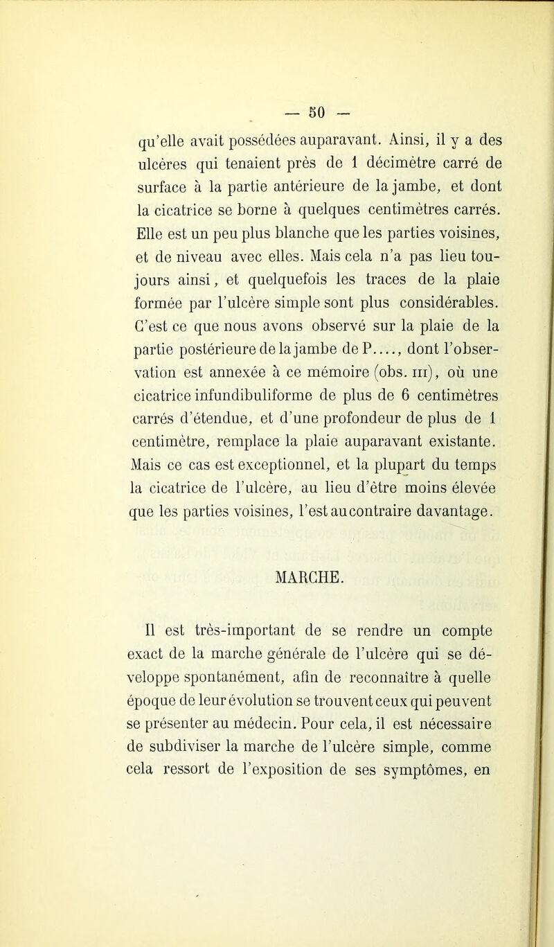 qu’elle avait possédées auparavant. Ainsi, il y a des ulcères qui tenaient près de 1 décimètre carré de surface à la partie antérieure de la jambe, et dont la cicatrice se borne à quelques centimètres carrés. Elle est un peu plus blanche que les parties voisines, et de niveau avec elles. Mais cela n’a pas lieu tou- jours ainsi, et quelquefois les traces de la plaie formée par l’ulcère simple sont plus considérables. C’est ce que nous avons observé sur la plaie de la partie postérieure de la jambe de P...., dont l’obser- vation est annexée à ce mémoire (obs. iii), où une cicatrice infundibuliforme de plus de 6 centimètres carrés d’étendue, et d’une profondeur de plus de 1 centimètre, remplace la plaie auparavant existante. Mais ce cas est exceptionnel, et la plupart du temps la cicatrice de l’ulcère, au lieu d’être moins élevée que les parties voisines, l’est au contraire davantage. MARCHE. Il est très-important de se rendre un compte exact de la marche générale de l’ulcère qui se dé- veloppe spontanément, afin de reconnaître à quelle époque de leur évolution se trouvent ceux qui peuvent se présenter au médecin. Pour cela, il est nécessaire de subdiviser la marche de l’ulcère simple, comme cela ressort de l’exposition de ses symptômes, en