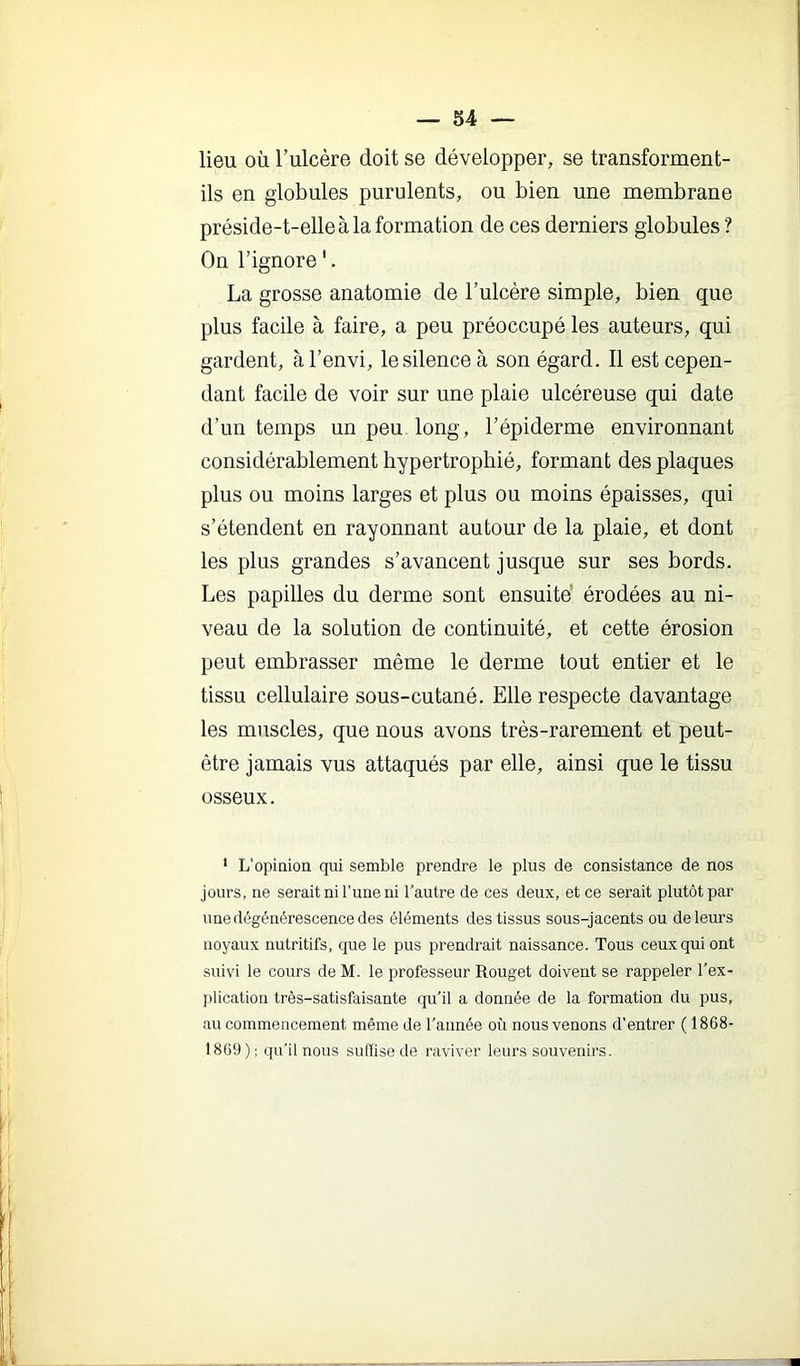 lieu où l’ulcère doit se développer, se transforment- ils en globules purulents, ou bien une membrane préside-t-elle à la formation de ces derniers globules ? On l’ignore '. La grosse anatomie de l’ulcère simple, bien que plus facile à faire, a peu préoccupé les auteurs, qui gardent, àl’envi, le silence à son égard. Il est cepen- dant facile de voir sur une plaie ulcéreuse qui date d’un temps un peu long, l’épiderme environnant considérablement hypertrophié, formant des plaques plus ou moins larges et plus ou moins épaisses, qui s’étendent en rayonnant autour de la plaie, et dont les plus grandes s’avancent jusque sur ses bords. Les papilles du derme sont ensuite érodées au ni- veau de la solution de continuité, et cette érosion peut embrasser même le derme tout entier et le tissu cellulaire sous-cutané. Elle respecte davantage les muscles, que nous avons très-rarement et peut- être jamais vus attaqués par elle, ainsi que le tissu osseux. ' L’opiaioa qui semble prendre le plus de consistance de nos jours, ne serait ni l’une ni Tautre de ces deux, et ce serait plutôt par une dégénérescence des éléments des tissus sous-jacents ou de leurs noyaux nutritifs, que le pus prendrait naissance. Tous ceux qui ont suivi le cours de M. le professeur Rouget doivent se rappeler l'ex- plication très-satisfaisante qu'il a donnée de la formation du pus, au commencement même de l’année où nous venons d’entrer (1868- 1869); qu’il nous suffise de raviver leurs souvenirs.