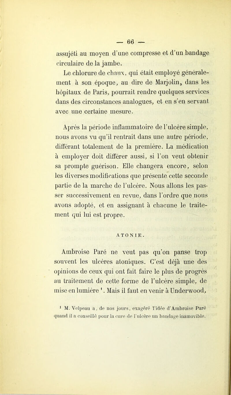 assujéti au moyen d’une compresse et d’un bandage circulaire de la jambe. Le chlorure de chaux, qui était employé générale- ment à son époque, au dire de Marjolin, dans les hôpitaux de Paris, pourrait rendre quelques services dans des circonstances analogues, et en s’en servant avec une certaine mesure. Après la période inflammatoire de l’ulcère simple, nous avons vu qu’il rentrait dans une autre période, différant totalement de la première. La médication à employer doit différer aussi, si l’on veut obtenir sa prompte guérison. Elle changera encore, selon les diverses modifications que présente cette seconde partie de la marche de l’ulcère. Nous allons les pas- ser successivement en revue, dans l’ordre que nous avons adopté, et en assignant à chacune le traite- ment qui lui est propre. ATONIE. Ambroise Paré ne veut pas qu’on panse trop souvent les ulcères aloniques. C’est déjà une des opinions de ceux qui ont fait faire le plus de progrès au traitement de cette forme de l’ulcère simple, de mise en lumière '. Mais il faut en venir à Underwood, ' M. Velpeau a, de nos jours, exagéré l’idée d’Ambroise Paré quand il a conseillé pour la cure de Tnlcère un bandage inamovible.