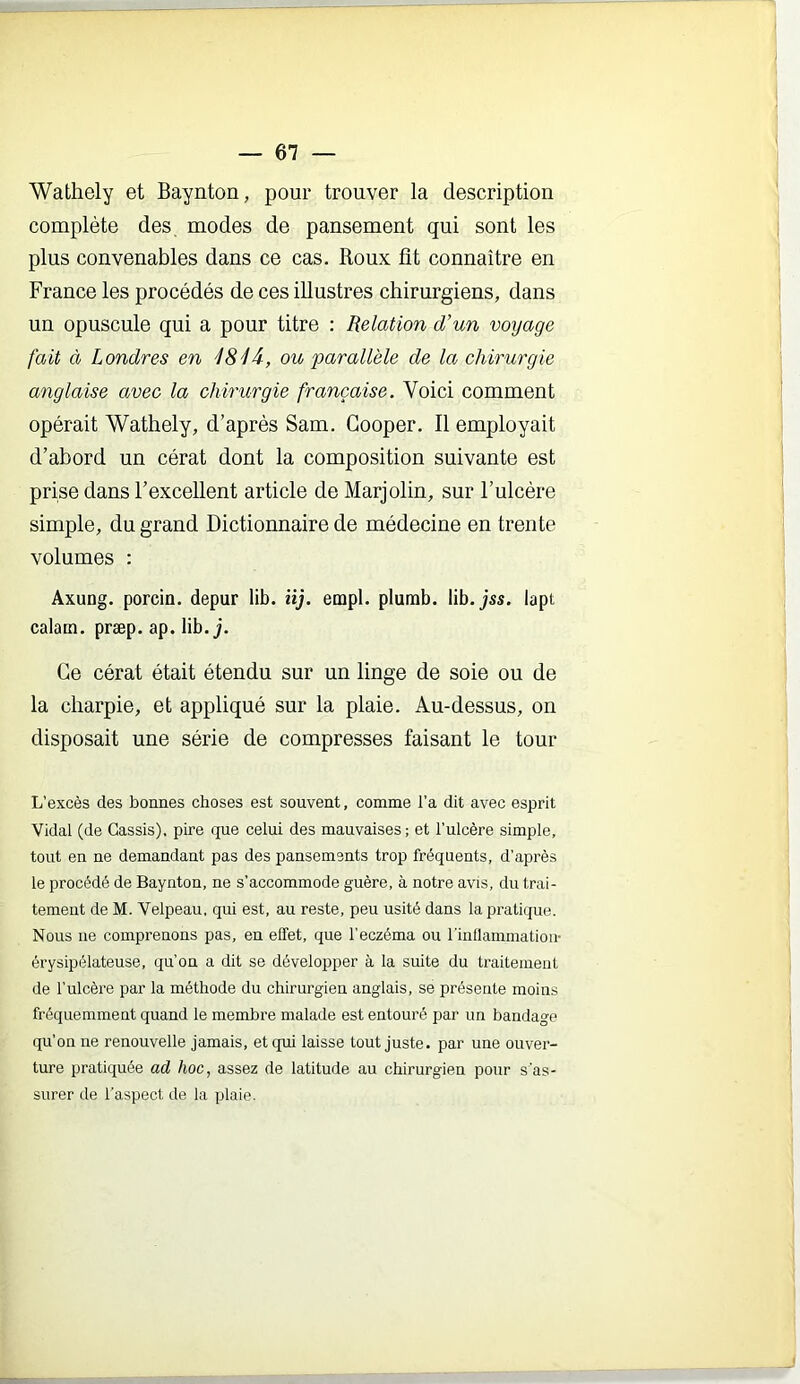 Wathely et Baynton, pour trouver la description complète des, modes de pansement qui sont les plus convenables dans ce cas. Roux fit connaître en France les procédés de ces illustres chirurgiens, dans un opuscule qui a pour titre : Relation d’un voyage fait à Londres en ISIâ, ou parallèle de la chirurgie anglaise avec la chirurgie française. Voici comment opérait Wathely, d’après Sam. Gooper. Il employait d’abord un cérat dont la composition suivante est prise dans l’excellent article de Marjolin, sur l’ulcère simple, du grand Dictionnaire de médecine en trente volumes : Axung. porcin, depur lib. lij. empl. plumb. lib. jss. lapt calatn. præp. ap. lib. j. Ce cérat était étendu sur un linge de soie ou de la charpie, et appliqué sur la plaie. Au-dessus, on disposait une série de compresses faisant le tour L’excès des bonnes choses est souvent, comme l’a dit avec esprit Vidal (de Cassis), pire que celui des mauvaises; et l’ulcère simple, tout en ne demandant pas des pansements trop fréquents, d’après le procédé de Baynton, ne s’accommode guère, à notre avis, du trai- tement de M. Velpeau, qui est, au reste, peu usité dans la pratique. Nous lie comprenons pas, en effet, que l’eczéma ou rinllammatioii- érysipélateuse, qu’on a dit se développer à la suite du traitement de l’ulcère par la méthode du chirurgien anglais, se présente moins fréquemment quand le membre malade est entouré par un bandage qu’on ne renouvelle jamais, et qui laisse tout juste, par une ouver- ture pratiquée ad hoc, assez de latitude au chirurgien pour s'as- surer de l’aspect de la plaie.